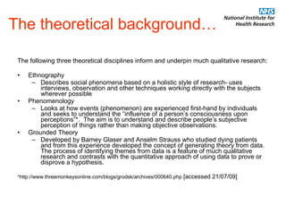 The theoretical background… The following three theoretical disciplines inform and underpin much qualitative research: Ethnography Describes social phenomena based on a holistic style of research- uses interviews, observation and other techniques working directly with the subjects wherever possible Phenomenology Looks at how events (phenomenon) are experienced first-hand by individuals and seeks to understand the “influence of a person’s consciousness upon perceptions”*.  The aim is to understand and describe people’s subjective perception of things rather than making objective observations. Grounded Theory Developed by Barney Glaser and Anselm Strauss who studied dying patients and from this experience developed the concept of generating theory from data. The process of identifying themes from data is a feature of much qualitative research and contrasts with the quantitative approach of using data to prove or disprove a hypothesis. * http://www.threemonkeysonline.com/blogs/grodsk/archives/000640.php  [accessed 21/07/09] 