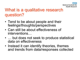 What is a qualitative research question? Tend to be about people and their feelings/thoughts/perspectives  Can still be about effectiveness of interventions… … but does not seek to produce statistical data on effectiveness Instead it can identify theories, themes and trends from data/responses collected 