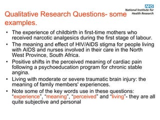 Qualitative Research Questions- some examples. The experience of childbirth in first-time mothers who received narcotic analgesics during the first stage of labour.  The meaning and effect of HIV/AIDS stigma for people living with AIDS and nurses involved in their care in the North West Province, South Africa.  Positive shifts in the perceived meaning of cardiac pain following a psychoeducation program for chronic stable angina.  Living with moderate or severe traumatic brain injury: the meaning of family members' experiences. Note some of the key words use in these questions: “ experience ”, “ meaning ”, “ perceived ” and “ living ”- they are all quite subjective and personal 