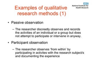 Examples of qualitative  research methods (1) Passive observation The researcher discreetly observes and records the activities of an individual or a group but does not attempt to participate or intervene in anyway. Participant observation The researcher observes ‘from within’ by participating in activites with the research subject/s and documenting the experience 
