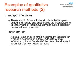 Examples of qualitative  research methods (2) In-depth interviews These tend to follow a loose structure that is open-ended and flexible and encourages the interviewee to talk freely and at length. Usually conducted in person but sometimes by phone. Focus groups A group, usually quite small, are brought together for a group discussion on a topic. A facilitator may introduce topics or ‘moderate’ the group but does not volunteer their own ideas/opinions 