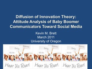 Kevin M. Brett, J 641
Diffusion of Innovation Theory:
Attitude Analysis of Baby Boomer
Communicators Toward Social Media
Kevin M. Brett
March 2011
University of Oregon
 