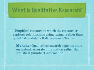 What is Qualitative Research? 
“Empirical research in which the researcher 
explores relationships using textual, rather than 
quantitative data” - RMC Research Terms 
My take: Qualitative research depends more 
on textual, accurate information rather than 
statistical (number) information. 
 