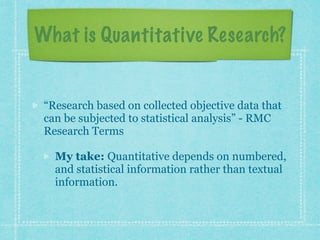 What is Quantitative Research? 
“Research based on collected objective data that 
can be subjected to statistical analysis” - RMC 
Research Terms 
My take: Quantitative depends on numbered, 
and statistical information rather than textual 
information. 
 