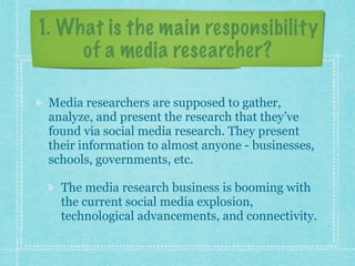 1. What is the main responsibility 
of a media researcher? 
Media researchers are supposed to gather, 
analyze, and present the research that they’ve 
found via social media research. They present 
their information to almost anyone - businesses, 
schools, governments, etc. 
The media research business is booming with 
the current social media explosion, 
technological advancements, and connectivity. 
 