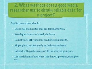 2. What methods does a good media 
researcher use to obtain reliable data for 
a project? 
Media researchers should: 
Use social media sites that are familiar to you. 
Avoid questionnaire-based platforms. 
Do not track all responses on discussion boards. 
All people to answer study at their convenience. 
Interact with participants while the study is going on. 
Let participants show what they know - pictures, examples, 
etc. 
 