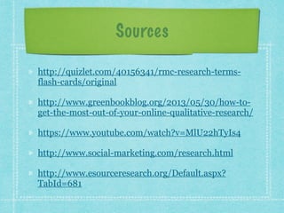 Sources 
http://quizlet.com/40156341/rmc-research-terms-flash- 
cards/original 
http://www.greenbookblog.org/2013/05/30/how-to-get- 
the-most-out-of-your-online-qualitative-research/ 
https://www.youtube.com/watch?v=MlU22hTyIs4 
http://www.social-marketing.com/research.html 
http://www.esourceresearch.org/Default.aspx? 
TabId=681 
