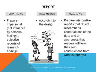 REPORT
D R A N I S A M I R A @ U M K @ R E S E A R C H M E T H O D O L O G Y @ 0 2 1 1 1 8
QUANTITATIVE MIXED METHOD QUALITATIVE
• Prepare
impersonal
(not influence
by personal
feelings),
objective
reports of
research
findings
• According to
the design
• Prepare interpretive
reports that reflect
researcher’s
constructions of the
data and an
awareness that
readers will form
their own
constructions from
what is reported
 