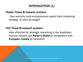 INTRODUCTION [1]
Master Thesis @ research problem:
How and why rural entrepreneurs select their marketing
strategy at start-up stage?
PhD Thesis @ research problem:
How effective for strategic marketing in the Australian
finance industry are Porter’s Model of competition and
European models of networks?
D R A N I S A M I R A @ U M K @ R E S E A R C H M E T H O D O L O G Y @ 0 2 1 1 1 8
 