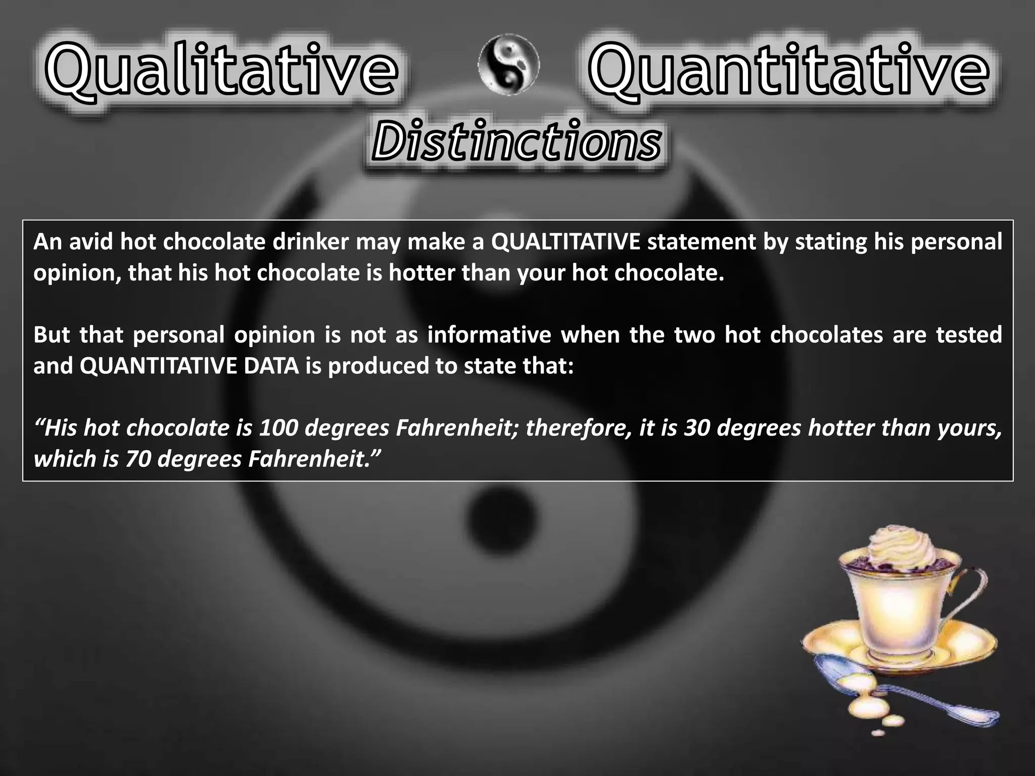 An avid hot chocolate drinker may make a QUALTITATIVE statement by stating his personal
opinion, that his hot chocolate is hotter than your hot chocolate.
But that personal opinion is not as informative when the two hot chocolates are tested
and QUANTITATIVE DATA is produced to state that:
“His hot chocolate is 100 degrees Fahrenheit; therefore, it is 30 degrees hotter than yours,
which is 70 degrees Fahrenheit.”
 