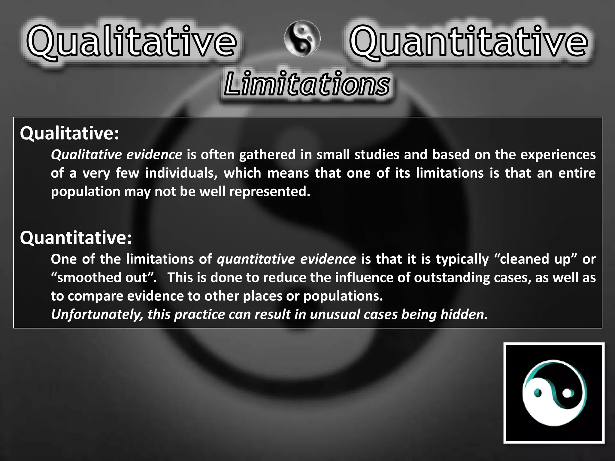Qualitative:
Qualitative evidence is often gathered in small studies and based on the experiences
of a very few individuals, which means that one of its limitations is that an entire
population may not be well represented.
Quantitative:
One of the limitations of quantitative evidence is that it is typically “cleaned up” or
“smoothed out”. This is done to reduce the influence of outstanding cases, as well as
to compare evidence to other places or populations.
Unfortunately, this practice can result in unusual cases being hidden.
 