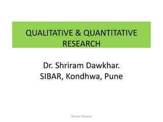 QUALITATIVE & QUANTITATIVE
RESEARCH
Dr. Shriram Dawkhar.
SIBAR, Kondhwa, Pune
Shriram Dawkhar
 