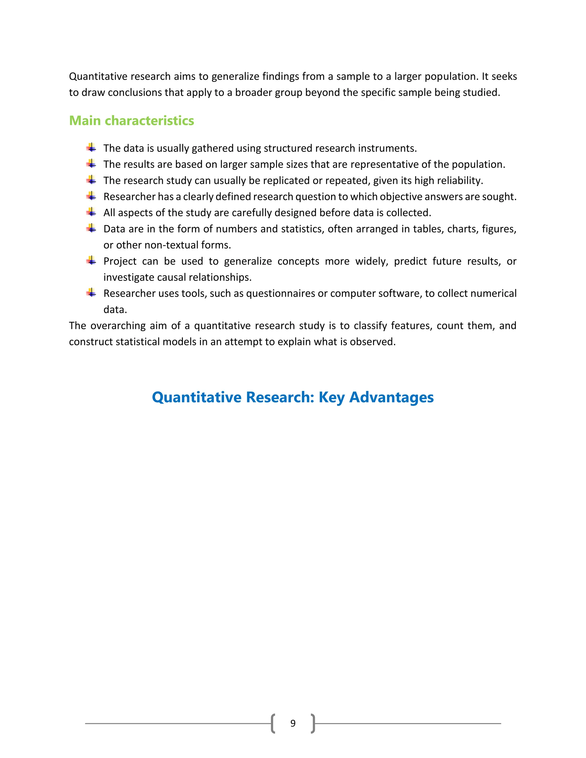 9
Quantitative research aims to generalize findings from a sample to a larger population. It seeks
to draw conclusions that apply to a broader group beyond the specific sample being studied.
Main characteristics
The data is usually gathered using structured research instruments.
The results are based on larger sample sizes that are representative of the population.
The research study can usually be replicated or repeated, given its high reliability.
Researcher has a clearly defined research question to which objective answers are sought.
All aspects of the study are carefully designed before data is collected.
Data are in the form of numbers and statistics, often arranged in tables, charts, figures,
or other non-textual forms.
Project can be used to generalize concepts more widely, predict future results, or
investigate causal relationships.
Researcher uses tools, such as questionnaires or computer software, to collect numerical
data.
The overarching aim of a quantitative research study is to classify features, count them, and
construct statistical models in an attempt to explain what is observed.
Quantitative Research: Key Advantages
 