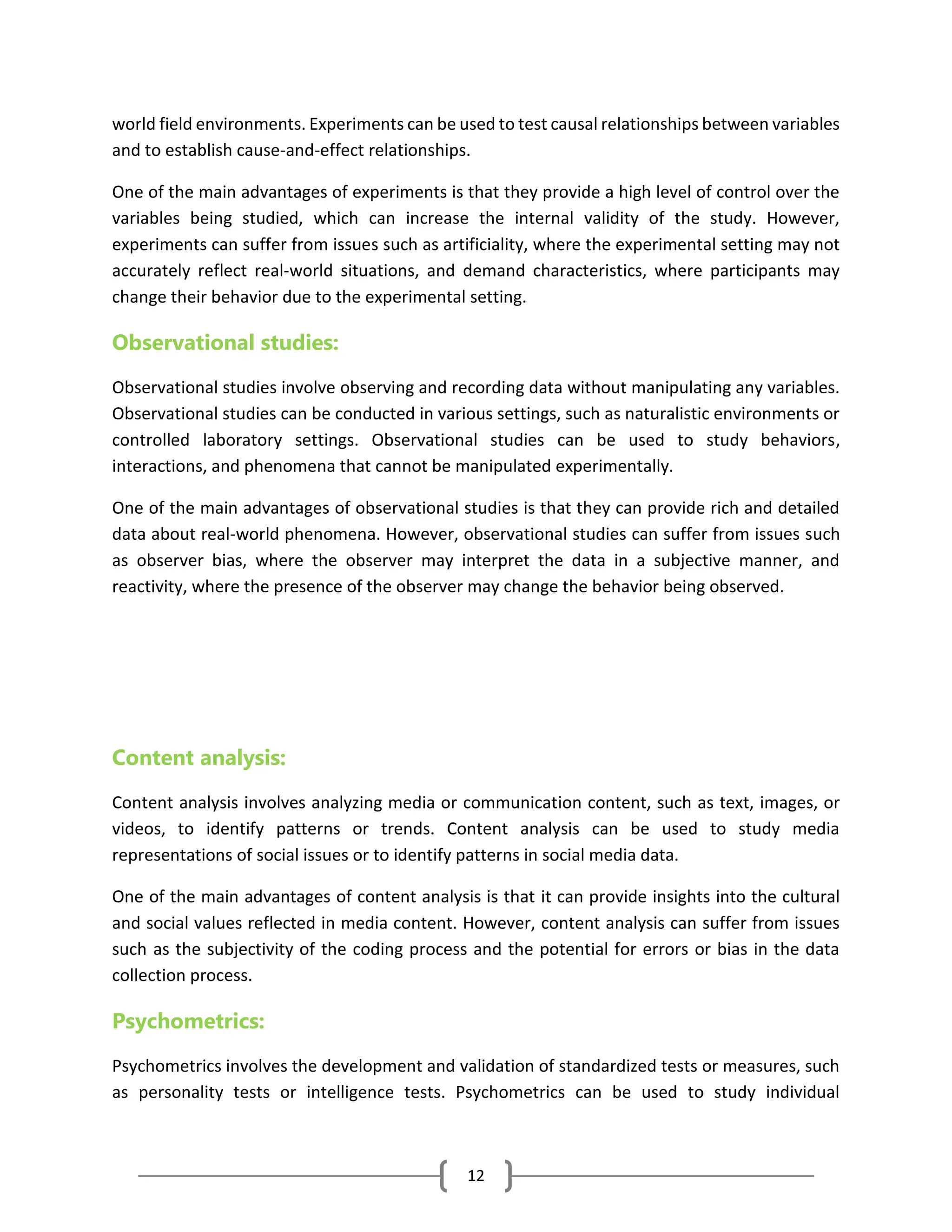 12
world field environments. Experiments can be used to test causal relationships between variables
and to establish cause-and-effect relationships.
One of the main advantages of experiments is that they provide a high level of control over the
variables being studied, which can increase the internal validity of the study. However,
experiments can suffer from issues such as artificiality, where the experimental setting may not
accurately reflect real-world situations, and demand characteristics, where participants may
change their behavior due to the experimental setting.
Observational studies:
Observational studies involve observing and recording data without manipulating any variables.
Observational studies can be conducted in various settings, such as naturalistic environments or
controlled laboratory settings. Observational studies can be used to study behaviors,
interactions, and phenomena that cannot be manipulated experimentally.
One of the main advantages of observational studies is that they can provide rich and detailed
data about real-world phenomena. However, observational studies can suffer from issues such
as observer bias, where the observer may interpret the data in a subjective manner, and
reactivity, where the presence of the observer may change the behavior being observed.
Content analysis:
Content analysis involves analyzing media or communication content, such as text, images, or
videos, to identify patterns or trends. Content analysis can be used to study media
representations of social issues or to identify patterns in social media data.
One of the main advantages of content analysis is that it can provide insights into the cultural
and social values reflected in media content. However, content analysis can suffer from issues
such as the subjectivity of the coding process and the potential for errors or bias in the data
collection process.
Psychometrics:
Psychometrics involves the development and validation of standardized tests or measures, such
as personality tests or intelligence tests. Psychometrics can be used to study individual
 