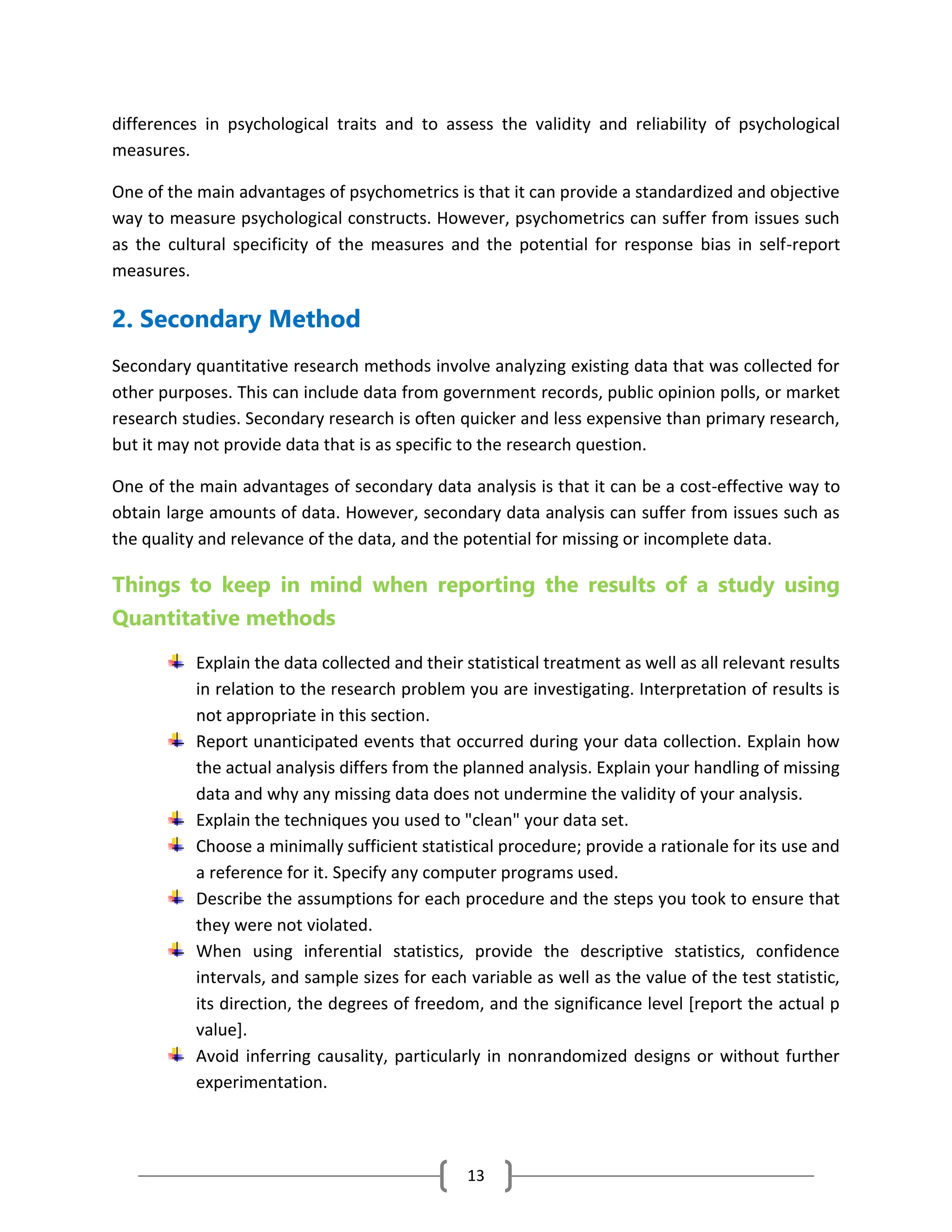 13
differences in psychological traits and to assess the validity and reliability of psychological
measures.
One of the main advantages of psychometrics is that it can provide a standardized and objective
way to measure psychological constructs. However, psychometrics can suffer from issues such
as the cultural specificity of the measures and the potential for response bias in self-report
measures.
2. Secondary Method
Secondary quantitative research methods involve analyzing existing data that was collected for
other purposes. This can include data from government records, public opinion polls, or market
research studies. Secondary research is often quicker and less expensive than primary research,
but it may not provide data that is as specific to the research question.
One of the main advantages of secondary data analysis is that it can be a cost-effective way to
obtain large amounts of data. However, secondary data analysis can suffer from issues such as
the quality and relevance of the data, and the potential for missing or incomplete data.
Things to keep in mind when reporting the results of a study using
Quantitative methods
Explain the data collected and their statistical treatment as well as all relevant results
in relation to the research problem you are investigating. Interpretation of results is
not appropriate in this section.
Report unanticipated events that occurred during your data collection. Explain how
the actual analysis differs from the planned analysis. Explain your handling of missing
data and why any missing data does not undermine the validity of your analysis.
Explain the techniques you used to "clean" your data set.
Choose a minimally sufficient statistical procedure; provide a rationale for its use and
a reference for it. Specify any computer programs used.
Describe the assumptions for each procedure and the steps you took to ensure that
they were not violated.
When using inferential statistics, provide the descriptive statistics, confidence
intervals, and sample sizes for each variable as well as the value of the test statistic,
its direction, the degrees of freedom, and the significance level [report the actual p
value].
Avoid inferring causality, particularly in nonrandomized designs or without further
experimentation.
 