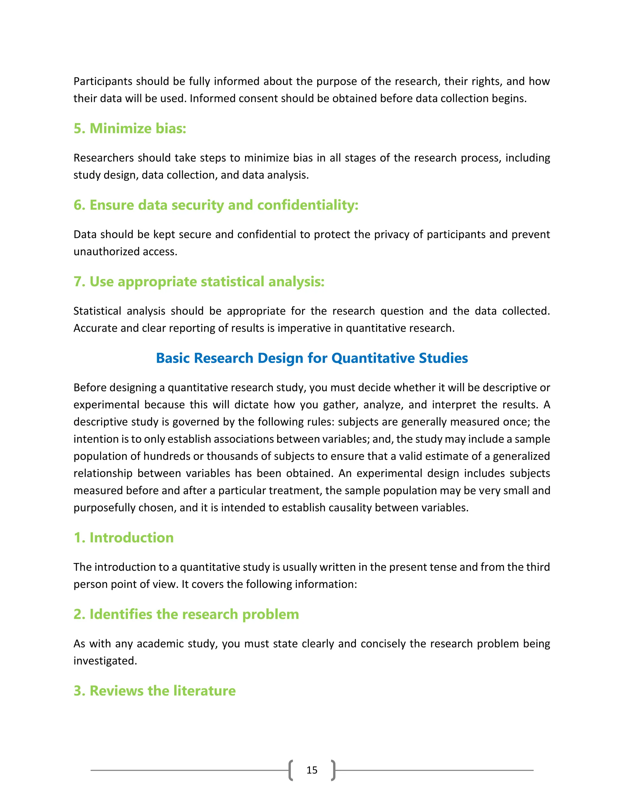 15
Participants should be fully informed about the purpose of the research, their rights, and how
their data will be used. Informed consent should be obtained before data collection begins.
5. Minimize bias:
Researchers should take steps to minimize bias in all stages of the research process, including
study design, data collection, and data analysis.
6. Ensure data security and confidentiality:
Data should be kept secure and confidential to protect the privacy of participants and prevent
unauthorized access.
7. Use appropriate statistical analysis:
Statistical analysis should be appropriate for the research question and the data collected.
Accurate and clear reporting of results is imperative in quantitative research.
Basic Research Design for Quantitative Studies
Before designing a quantitative research study, you must decide whether it will be descriptive or
experimental because this will dictate how you gather, analyze, and interpret the results. A
descriptive study is governed by the following rules: subjects are generally measured once; the
intention is to only establish associations between variables; and, the study may include a sample
population of hundreds or thousands of subjects to ensure that a valid estimate of a generalized
relationship between variables has been obtained. An experimental design includes subjects
measured before and after a particular treatment, the sample population may be very small and
purposefully chosen, and it is intended to establish causality between variables.
1. Introduction
The introduction to a quantitative study is usually written in the present tense and from the third
person point of view. It covers the following information:
2. Identifies the research problem
As with any academic study, you must state clearly and concisely the research problem being
investigated.
3. Reviews the literature
 