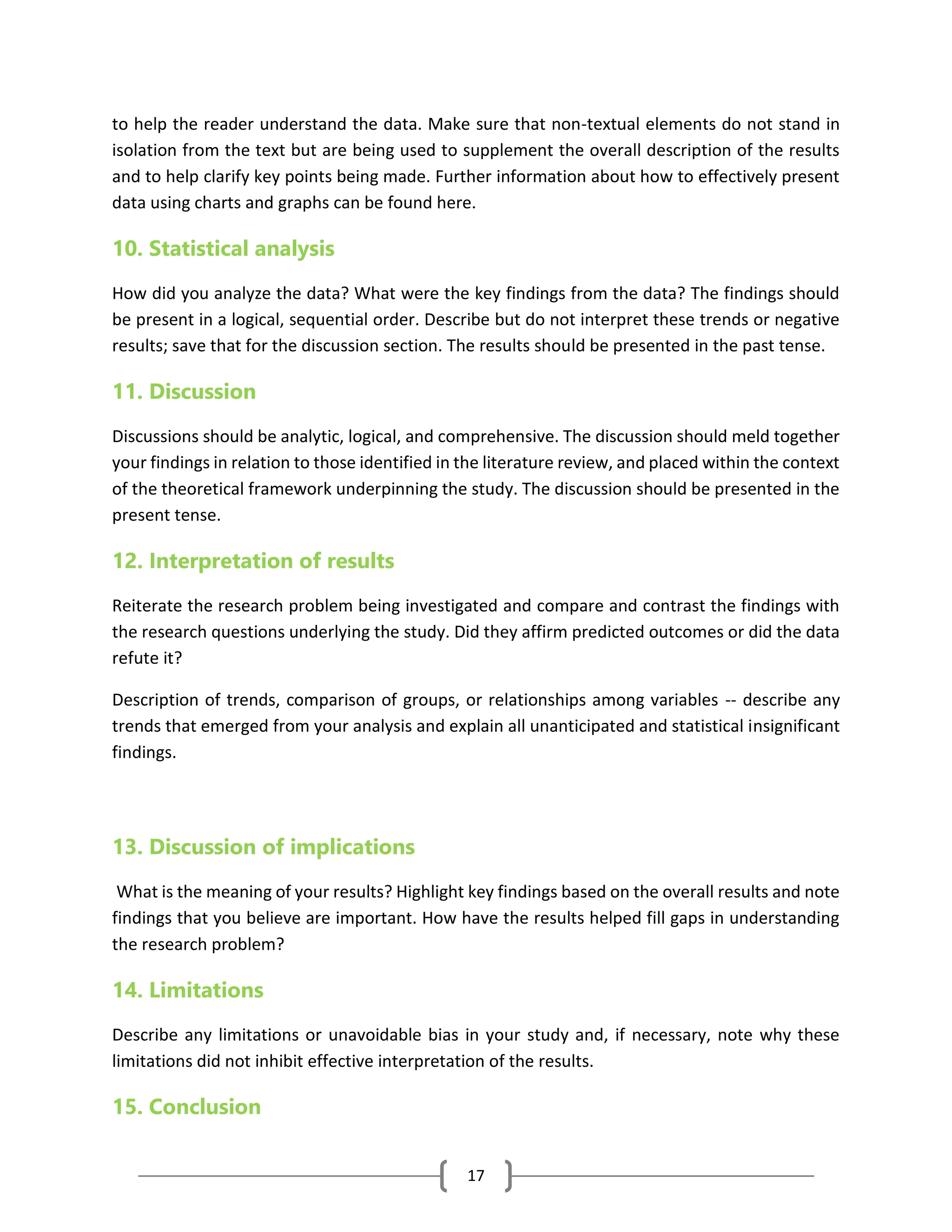 17
to help the reader understand the data. Make sure that non-textual elements do not stand in
isolation from the text but are being used to supplement the overall description of the results
and to help clarify key points being made. Further information about how to effectively present
data using charts and graphs can be found here.
10. Statistical analysis
How did you analyze the data? What were the key findings from the data? The findings should
be present in a logical, sequential order. Describe but do not interpret these trends or negative
results; save that for the discussion section. The results should be presented in the past tense.
11. Discussion
Discussions should be analytic, logical, and comprehensive. The discussion should meld together
your findings in relation to those identified in the literature review, and placed within the context
of the theoretical framework underpinning the study. The discussion should be presented in the
present tense.
12. Interpretation of results
Reiterate the research problem being investigated and compare and contrast the findings with
the research questions underlying the study. Did they affirm predicted outcomes or did the data
refute it?
Description of trends, comparison of groups, or relationships among variables -- describe any
trends that emerged from your analysis and explain all unanticipated and statistical insignificant
findings.
13. Discussion of implications
What is the meaning of your results? Highlight key findings based on the overall results and note
findings that you believe are important. How have the results helped fill gaps in understanding
the research problem?
14. Limitations
Describe any limitations or unavoidable bias in your study and, if necessary, note why these
limitations did not inhibit effective interpretation of the results.
15. Conclusion
 