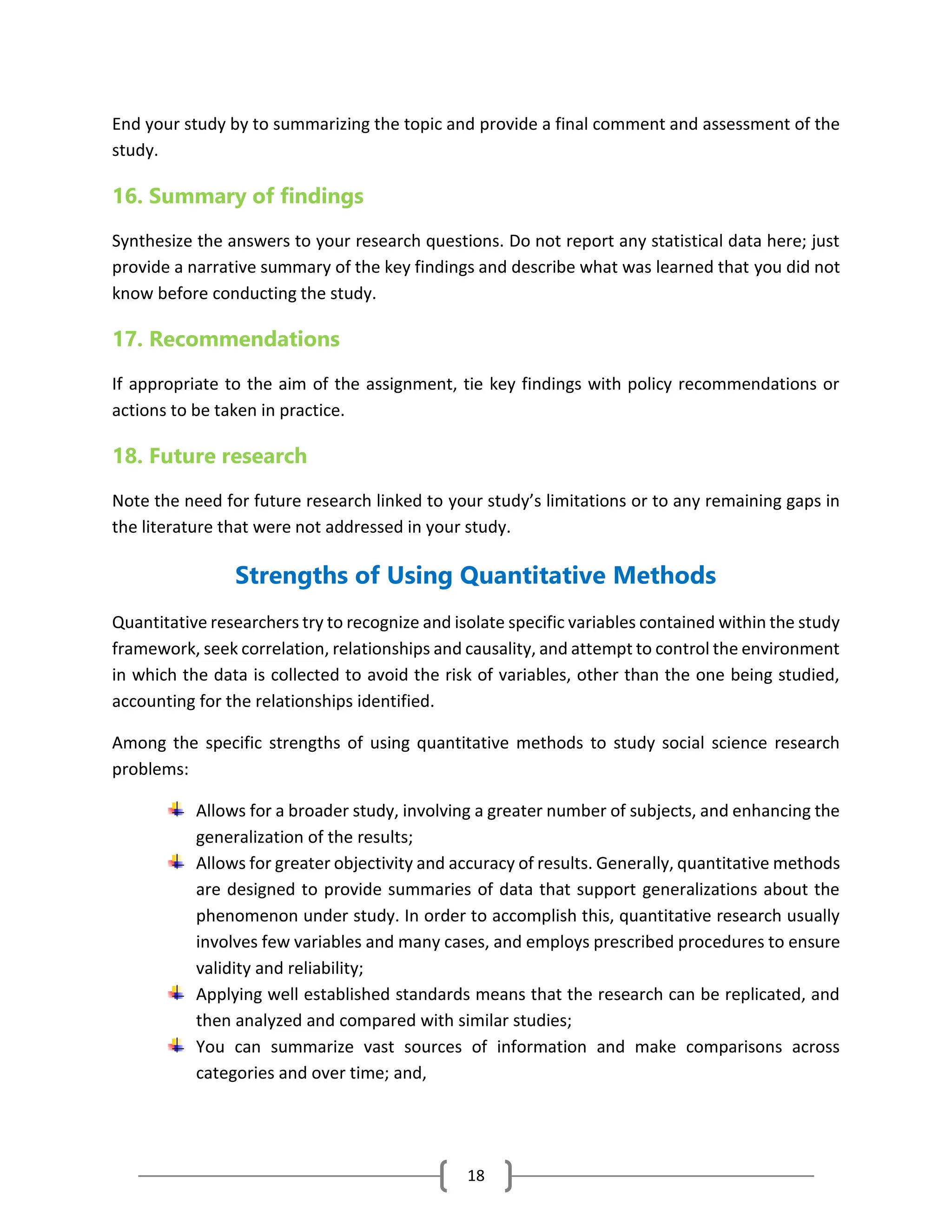 18
End your study by to summarizing the topic and provide a final comment and assessment of the
study.
16. Summary of findings
Synthesize the answers to your research questions. Do not report any statistical data here; just
provide a narrative summary of the key findings and describe what was learned that you did not
know before conducting the study.
17. Recommendations
If appropriate to the aim of the assignment, tie key findings with policy recommendations or
actions to be taken in practice.
18. Future research
Note the need for future research linked to your study’s limitations or to any remaining gaps in
the literature that were not addressed in your study.
Strengths of Using Quantitative Methods
Quantitative researchers try to recognize and isolate specific variables contained within the study
framework, seek correlation, relationships and causality, and attempt to control the environment
in which the data is collected to avoid the risk of variables, other than the one being studied,
accounting for the relationships identified.
Among the specific strengths of using quantitative methods to study social science research
problems:
Allows for a broader study, involving a greater number of subjects, and enhancing the
generalization of the results;
Allows for greater objectivity and accuracy of results. Generally, quantitative methods
are designed to provide summaries of data that support generalizations about the
phenomenon under study. In order to accomplish this, quantitative research usually
involves few variables and many cases, and employs prescribed procedures to ensure
validity and reliability;
Applying well established standards means that the research can be replicated, and
then analyzed and compared with similar studies;
You can summarize vast sources of information and make comparisons across
categories and over time; and,
 
