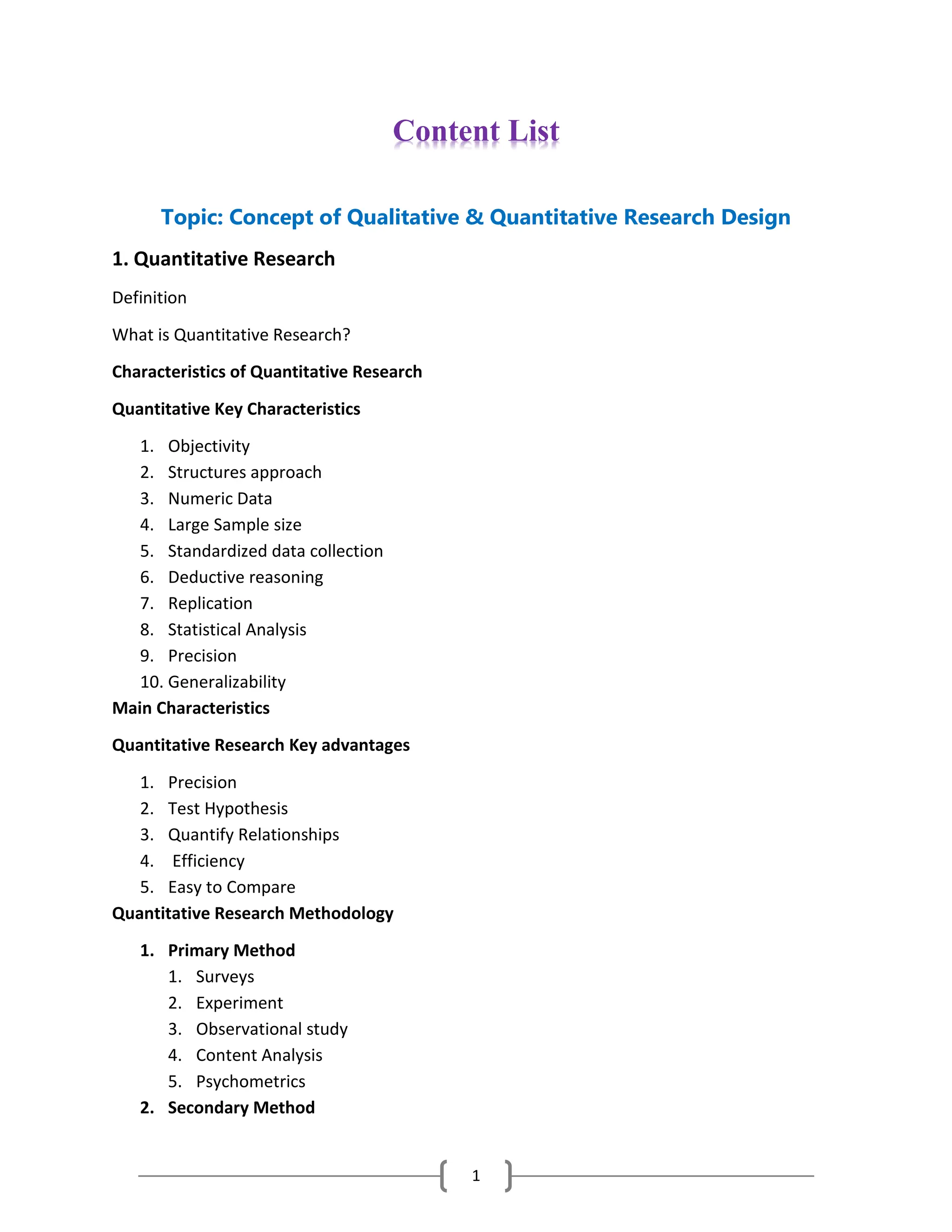 1
Content List
Topic: Concept of Qualitative & Quantitative Research Design
1. Quantitative Research
Definition
What is Quantitative Research?
Characteristics of Quantitative Research
Quantitative Key Characteristics
1. Objectivity
2. Structures approach
3. Numeric Data
4. Large Sample size
5. Standardized data collection
6. Deductive reasoning
7. Replication
8. Statistical Analysis
9. Precision
10. Generalizability
Main Characteristics
Quantitative Research Key advantages
1. Precision
2. Test Hypothesis
3. Quantify Relationships
4. Efficiency
5. Easy to Compare
Quantitative Research Methodology
1. Primary Method
1. Surveys
2. Experiment
3. Observational study
4. Content Analysis
5. Psychometrics
2. Secondary Method
 