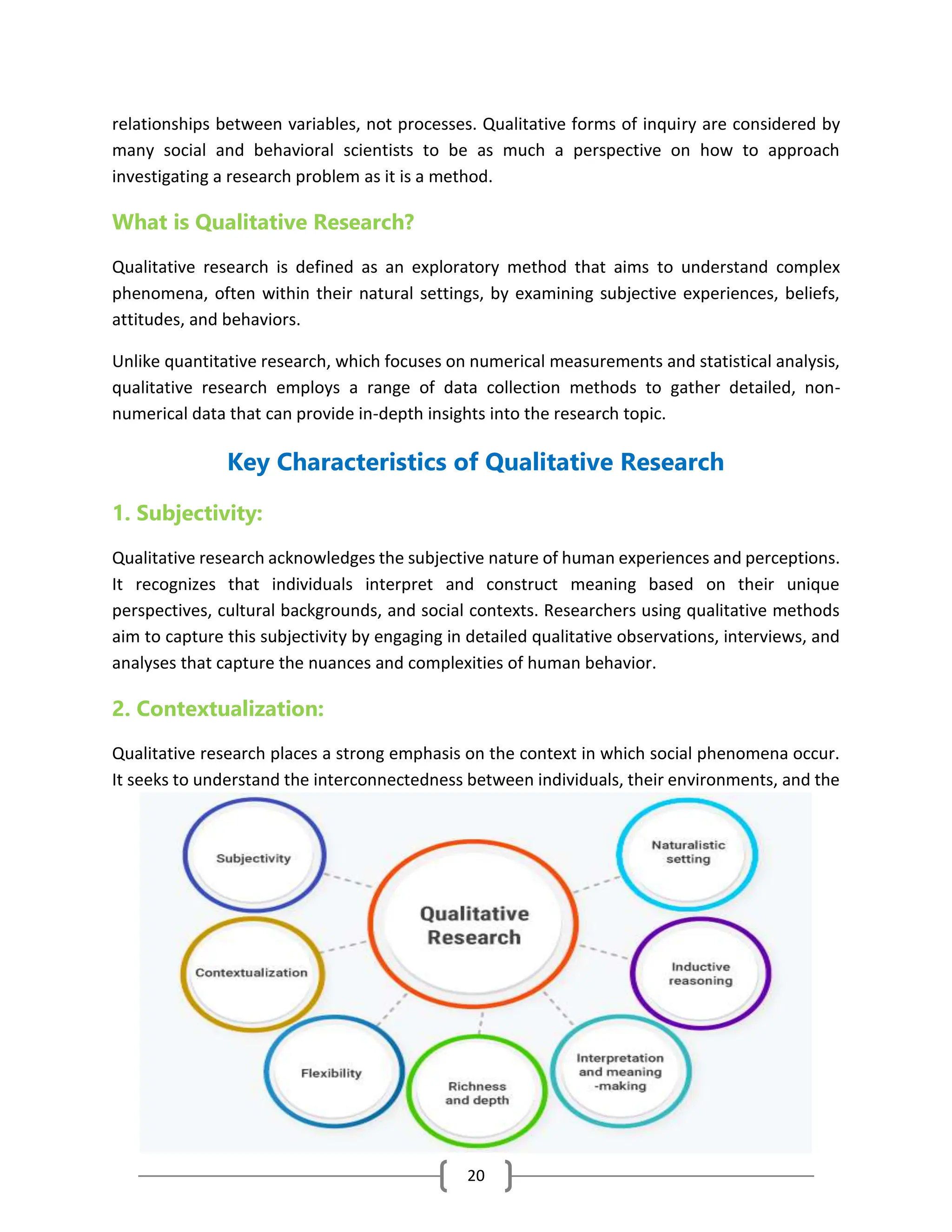 20
relationships between variables, not processes. Qualitative forms of inquiry are considered by
many social and behavioral scientists to be as much a perspective on how to approach
investigating a research problem as it is a method.
What is Qualitative Research?
Qualitative research is defined as an exploratory method that aims to understand complex
phenomena, often within their natural settings, by examining subjective experiences, beliefs,
attitudes, and behaviors.
Unlike quantitative research, which focuses on numerical measurements and statistical analysis,
qualitative research employs a range of data collection methods to gather detailed, non-
numerical data that can provide in-depth insights into the research topic.
Key Characteristics of Qualitative Research
1. Subjectivity:
Qualitative research acknowledges the subjective nature of human experiences and perceptions.
It recognizes that individuals interpret and construct meaning based on their unique
perspectives, cultural backgrounds, and social contexts. Researchers using qualitative methods
aim to capture this subjectivity by engaging in detailed qualitative observations, interviews, and
analyses that capture the nuances and complexities of human behavior.
2. Contextualization:
Qualitative research places a strong emphasis on the context in which social phenomena occur.
It seeks to understand the interconnectedness between individuals, their environments, and the
 