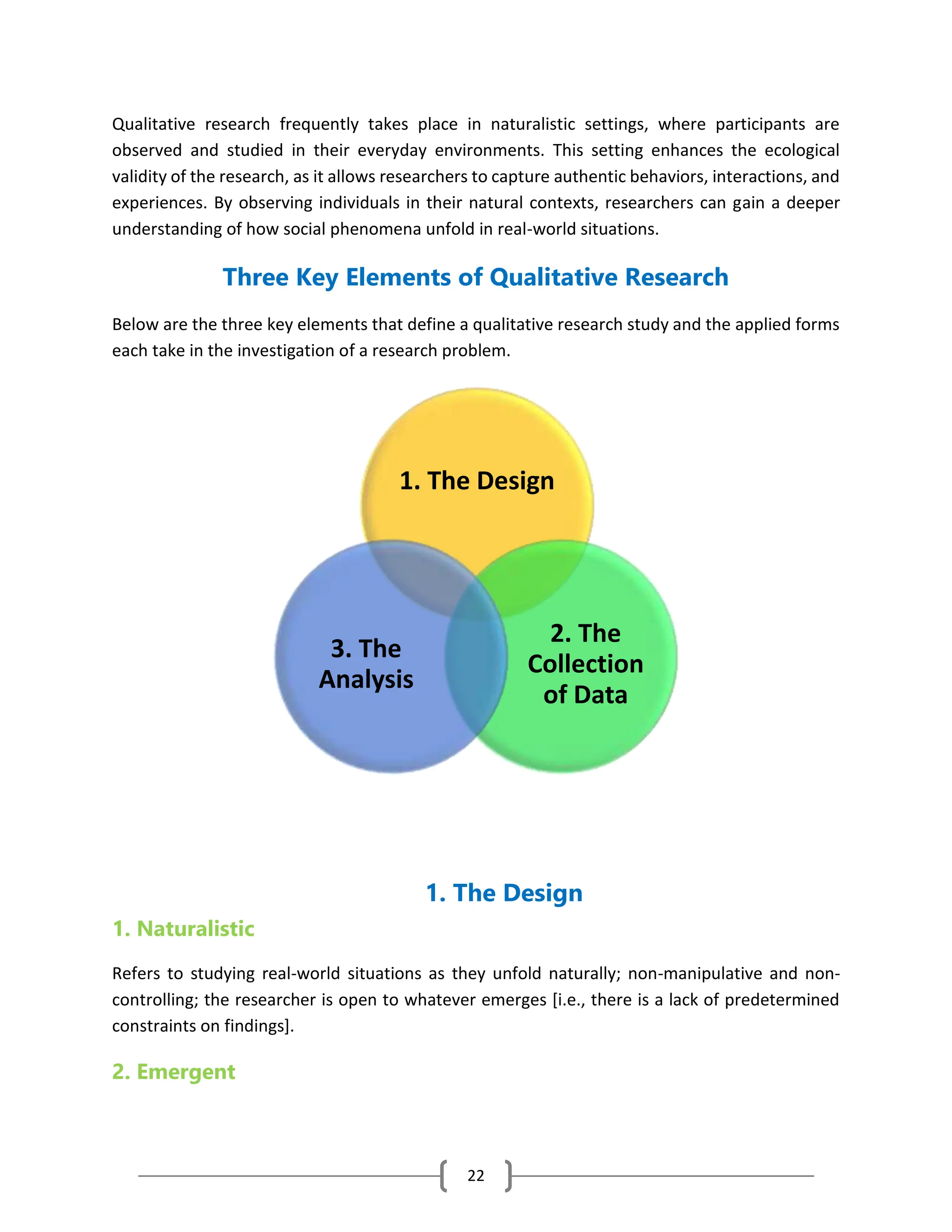 22
Qualitative research frequently takes place in naturalistic settings, where participants are
observed and studied in their everyday environments. This setting enhances the ecological
validity of the research, as it allows researchers to capture authentic behaviors, interactions, and
experiences. By observing individuals in their natural contexts, researchers can gain a deeper
understanding of how social phenomena unfold in real-world situations.
Three Key Elements of Qualitative Research
Below are the three key elements that define a qualitative research study and the applied forms
each take in the investigation of a research problem.
1. The Design
1. Naturalistic
Refers to studying real-world situations as they unfold naturally; non-manipulative and non-
controlling; the researcher is open to whatever emerges [i.e., there is a lack of predetermined
constraints on findings].
2. Emergent
1. The Design
2. The
Collection
of Data
3. The
Analysis
 
