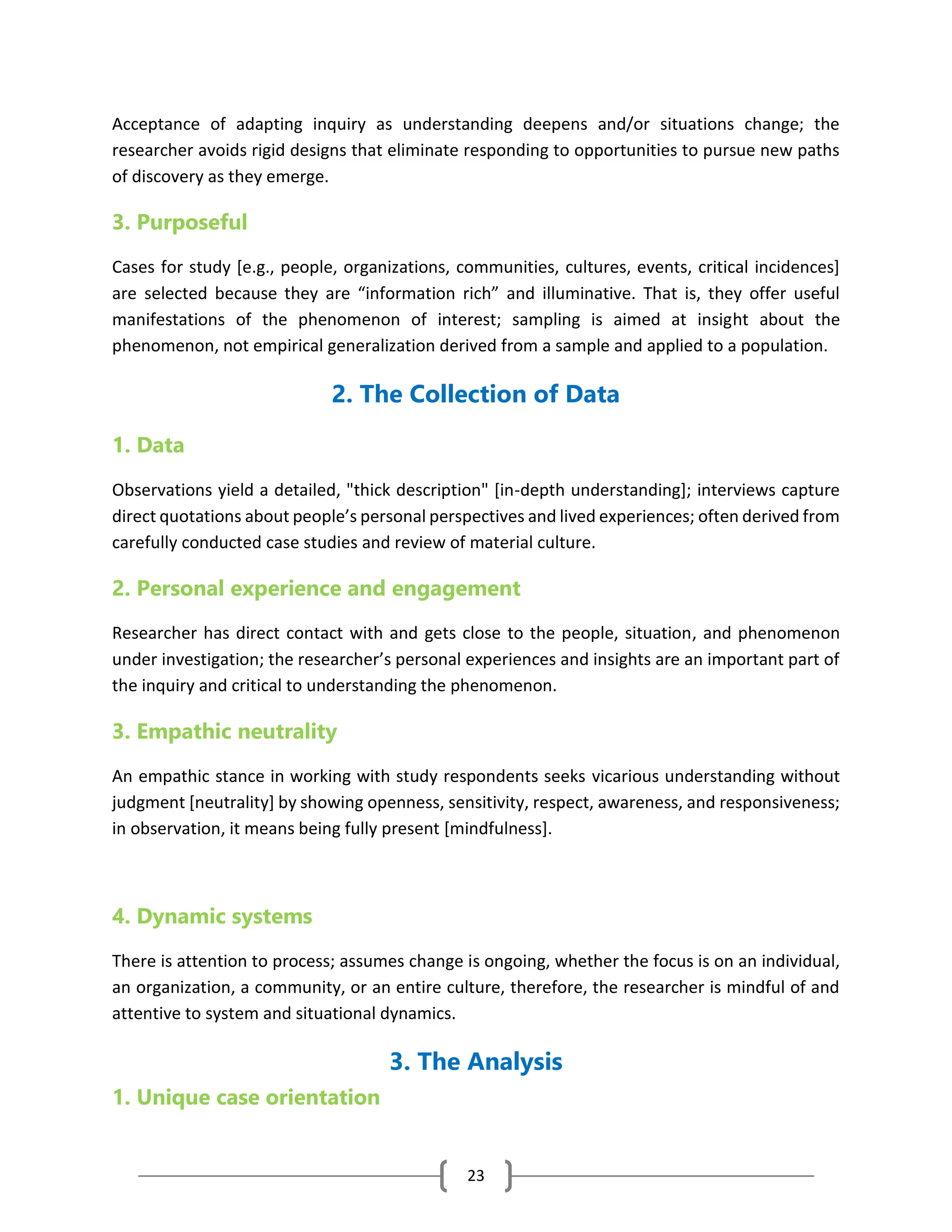 23
Acceptance of adapting inquiry as understanding deepens and/or situations change; the
researcher avoids rigid designs that eliminate responding to opportunities to pursue new paths
of discovery as they emerge.
3. Purposeful
Cases for study [e.g., people, organizations, communities, cultures, events, critical incidences]
are selected because they are “information rich” and illuminative. That is, they offer useful
manifestations of the phenomenon of interest; sampling is aimed at insight about the
phenomenon, not empirical generalization derived from a sample and applied to a population.
2. The Collection of Data
1. Data
Observations yield a detailed, "thick description" [in-depth understanding]; interviews capture
direct quotations about people’s personal perspectives and lived experiences; often derived from
carefully conducted case studies and review of material culture.
2. Personal experience and engagement
Researcher has direct contact with and gets close to the people, situation, and phenomenon
under investigation; the researcher’s personal experiences and insights are an important part of
the inquiry and critical to understanding the phenomenon.
3. Empathic neutrality
An empathic stance in working with study respondents seeks vicarious understanding without
judgment [neutrality] by showing openness, sensitivity, respect, awareness, and responsiveness;
in observation, it means being fully present [mindfulness].
4. Dynamic systems
There is attention to process; assumes change is ongoing, whether the focus is on an individual,
an organization, a community, or an entire culture, therefore, the researcher is mindful of and
attentive to system and situational dynamics.
3. The Analysis
1. Unique case orientation
 
