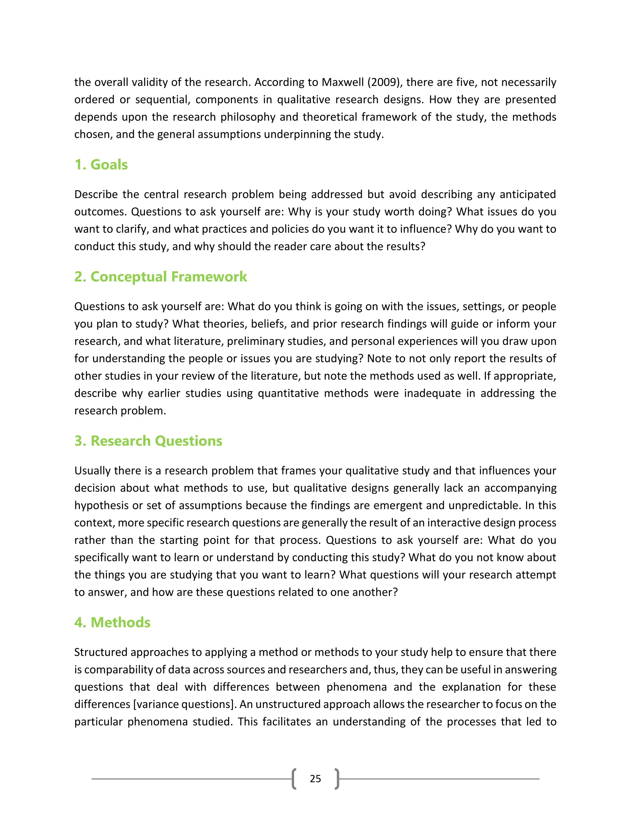 25
the overall validity of the research. According to Maxwell (2009), there are five, not necessarily
ordered or sequential, components in qualitative research designs. How they are presented
depends upon the research philosophy and theoretical framework of the study, the methods
chosen, and the general assumptions underpinning the study.
1. Goals
Describe the central research problem being addressed but avoid describing any anticipated
outcomes. Questions to ask yourself are: Why is your study worth doing? What issues do you
want to clarify, and what practices and policies do you want it to influence? Why do you want to
conduct this study, and why should the reader care about the results?
2. Conceptual Framework
Questions to ask yourself are: What do you think is going on with the issues, settings, or people
you plan to study? What theories, beliefs, and prior research findings will guide or inform your
research, and what literature, preliminary studies, and personal experiences will you draw upon
for understanding the people or issues you are studying? Note to not only report the results of
other studies in your review of the literature, but note the methods used as well. If appropriate,
describe why earlier studies using quantitative methods were inadequate in addressing the
research problem.
3. Research Questions
Usually there is a research problem that frames your qualitative study and that influences your
decision about what methods to use, but qualitative designs generally lack an accompanying
hypothesis or set of assumptions because the findings are emergent and unpredictable. In this
context, more specific research questions are generally the result of an interactive design process
rather than the starting point for that process. Questions to ask yourself are: What do you
specifically want to learn or understand by conducting this study? What do you not know about
the things you are studying that you want to learn? What questions will your research attempt
to answer, and how are these questions related to one another?
4. Methods
Structured approaches to applying a method or methods to your study help to ensure that there
is comparability of data across sources and researchers and, thus, they can be useful in answering
questions that deal with differences between phenomena and the explanation for these
differences [variance questions]. An unstructured approach allows the researcher to focus on the
particular phenomena studied. This facilitates an understanding of the processes that led to
 