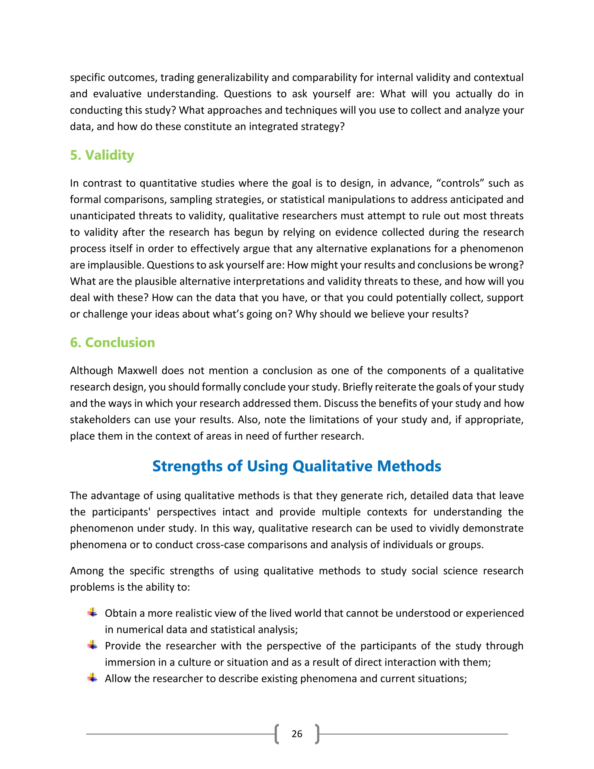 26
specific outcomes, trading generalizability and comparability for internal validity and contextual
and evaluative understanding. Questions to ask yourself are: What will you actually do in
conducting this study? What approaches and techniques will you use to collect and analyze your
data, and how do these constitute an integrated strategy?
5. Validity
In contrast to quantitative studies where the goal is to design, in advance, “controls” such as
formal comparisons, sampling strategies, or statistical manipulations to address anticipated and
unanticipated threats to validity, qualitative researchers must attempt to rule out most threats
to validity after the research has begun by relying on evidence collected during the research
process itself in order to effectively argue that any alternative explanations for a phenomenon
are implausible. Questions to ask yourself are: How might your results and conclusions be wrong?
What are the plausible alternative interpretations and validity threats to these, and how will you
deal with these? How can the data that you have, or that you could potentially collect, support
or challenge your ideas about what’s going on? Why should we believe your results?
6. Conclusion
Although Maxwell does not mention a conclusion as one of the components of a qualitative
research design, you should formally conclude your study. Briefly reiterate the goals of your study
and the ways in which your research addressed them. Discuss the benefits of your study and how
stakeholders can use your results. Also, note the limitations of your study and, if appropriate,
place them in the context of areas in need of further research.
Strengths of Using Qualitative Methods
The advantage of using qualitative methods is that they generate rich, detailed data that leave
the participants' perspectives intact and provide multiple contexts for understanding the
phenomenon under study. In this way, qualitative research can be used to vividly demonstrate
phenomena or to conduct cross-case comparisons and analysis of individuals or groups.
Among the specific strengths of using qualitative methods to study social science research
problems is the ability to:
Obtain a more realistic view of the lived world that cannot be understood or experienced
in numerical data and statistical analysis;
Provide the researcher with the perspective of the participants of the study through
immersion in a culture or situation and as a result of direct interaction with them;
Allow the researcher to describe existing phenomena and current situations;
 