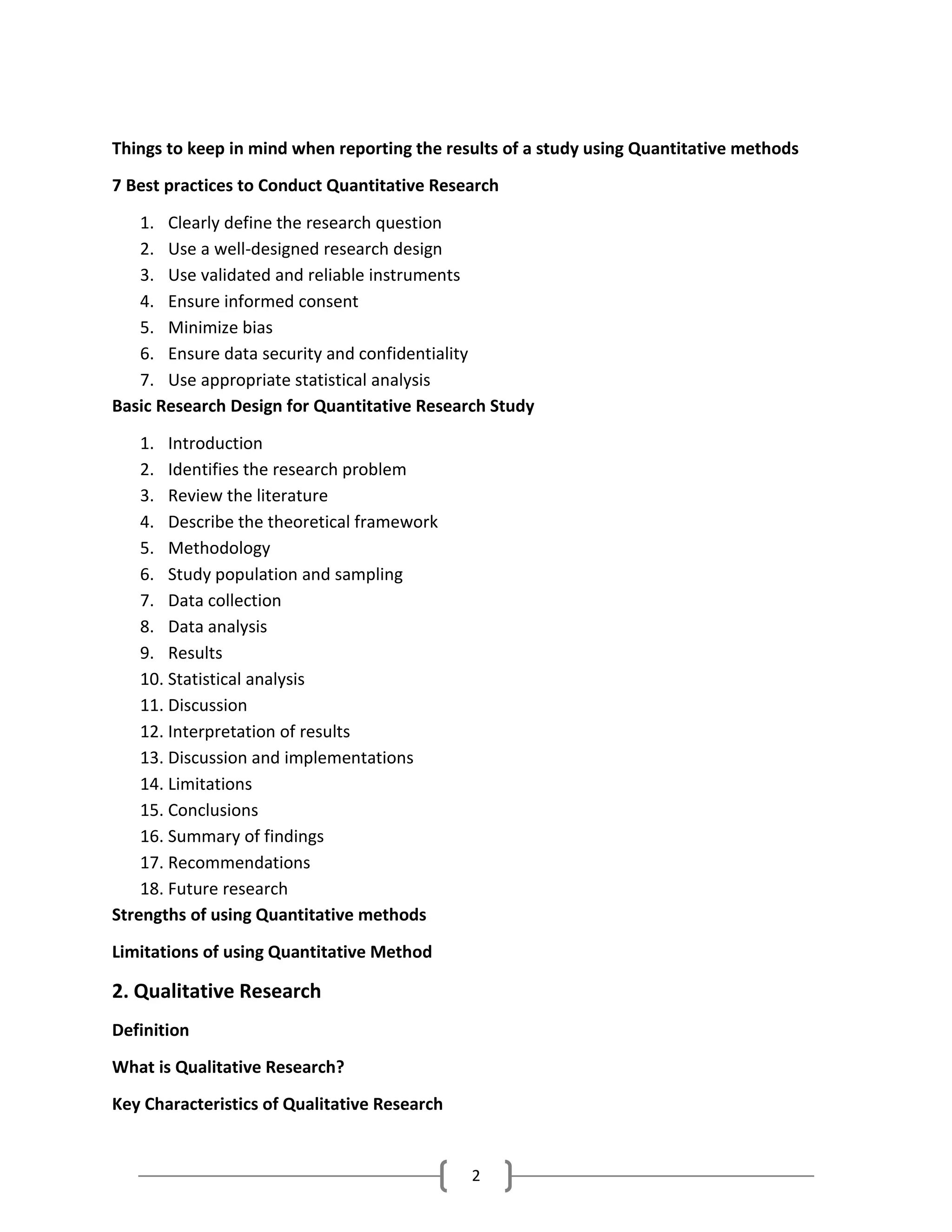 2
Things to keep in mind when reporting the results of a study using Quantitative methods
7 Best practices to Conduct Quantitative Research
1. Clearly define the research question
2. Use a well-designed research design
3. Use validated and reliable instruments
4. Ensure informed consent
5. Minimize bias
6. Ensure data security and confidentiality
7. Use appropriate statistical analysis
Basic Research Design for Quantitative Research Study
1. Introduction
2. Identifies the research problem
3. Review the literature
4. Describe the theoretical framework
5. Methodology
6. Study population and sampling
7. Data collection
8. Data analysis
9. Results
10. Statistical analysis
11. Discussion
12. Interpretation of results
13. Discussion and implementations
14. Limitations
15. Conclusions
16. Summary of findings
17. Recommendations
18. Future research
Strengths of using Quantitative methods
Limitations of using Quantitative Method
2. Qualitative Research
Definition
What is Qualitative Research?
Key Characteristics of Qualitative Research
 