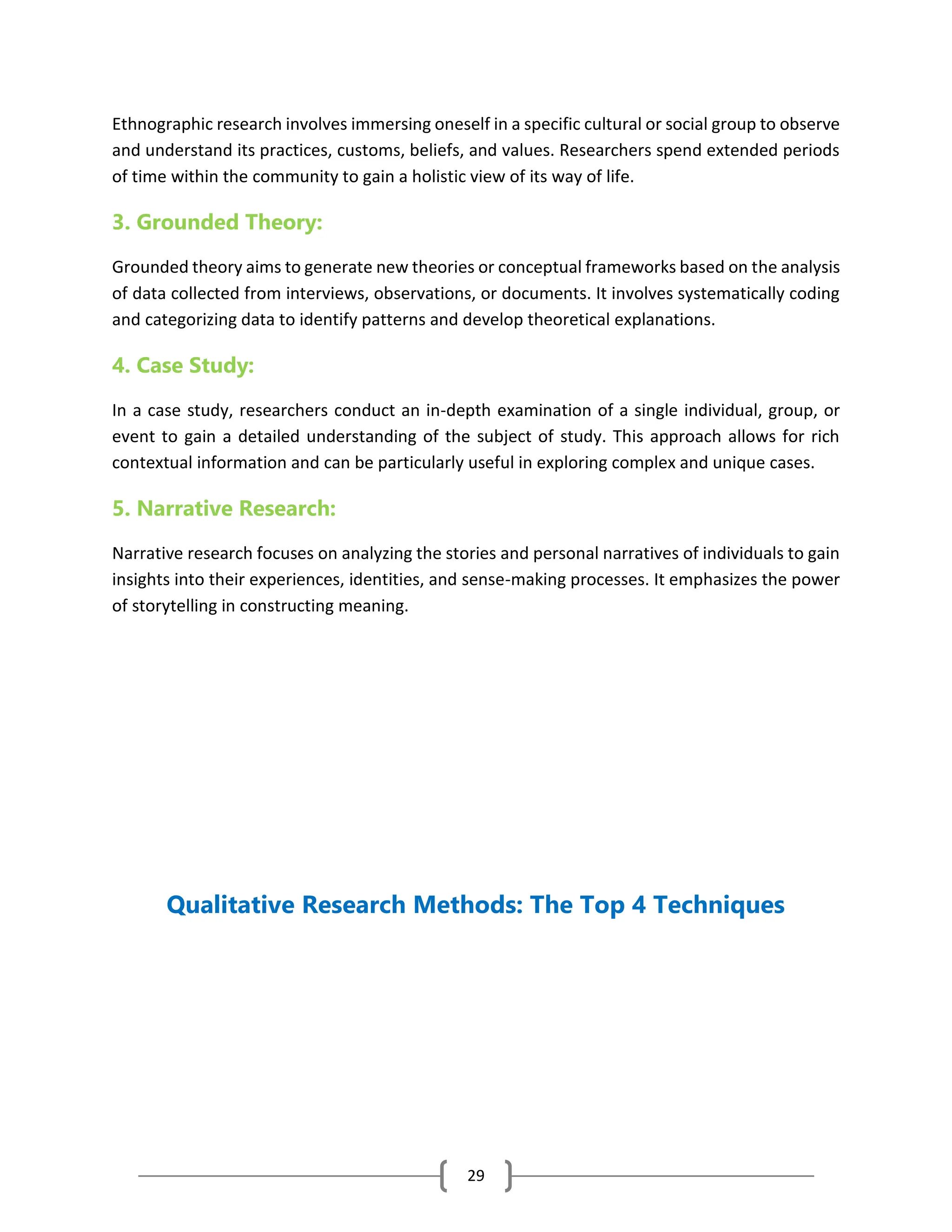 29
Ethnographic research involves immersing oneself in a specific cultural or social group to observe
and understand its practices, customs, beliefs, and values. Researchers spend extended periods
of time within the community to gain a holistic view of its way of life.
3. Grounded Theory:
Grounded theory aims to generate new theories or conceptual frameworks based on the analysis
of data collected from interviews, observations, or documents. It involves systematically coding
and categorizing data to identify patterns and develop theoretical explanations.
4. Case Study:
In a case study, researchers conduct an in-depth examination of a single individual, group, or
event to gain a detailed understanding of the subject of study. This approach allows for rich
contextual information and can be particularly useful in exploring complex and unique cases.
5. Narrative Research:
Narrative research focuses on analyzing the stories and personal narratives of individuals to gain
insights into their experiences, identities, and sense-making processes. It emphasizes the power
of storytelling in constructing meaning.
Qualitative Research Methods: The Top 4 Techniques
 