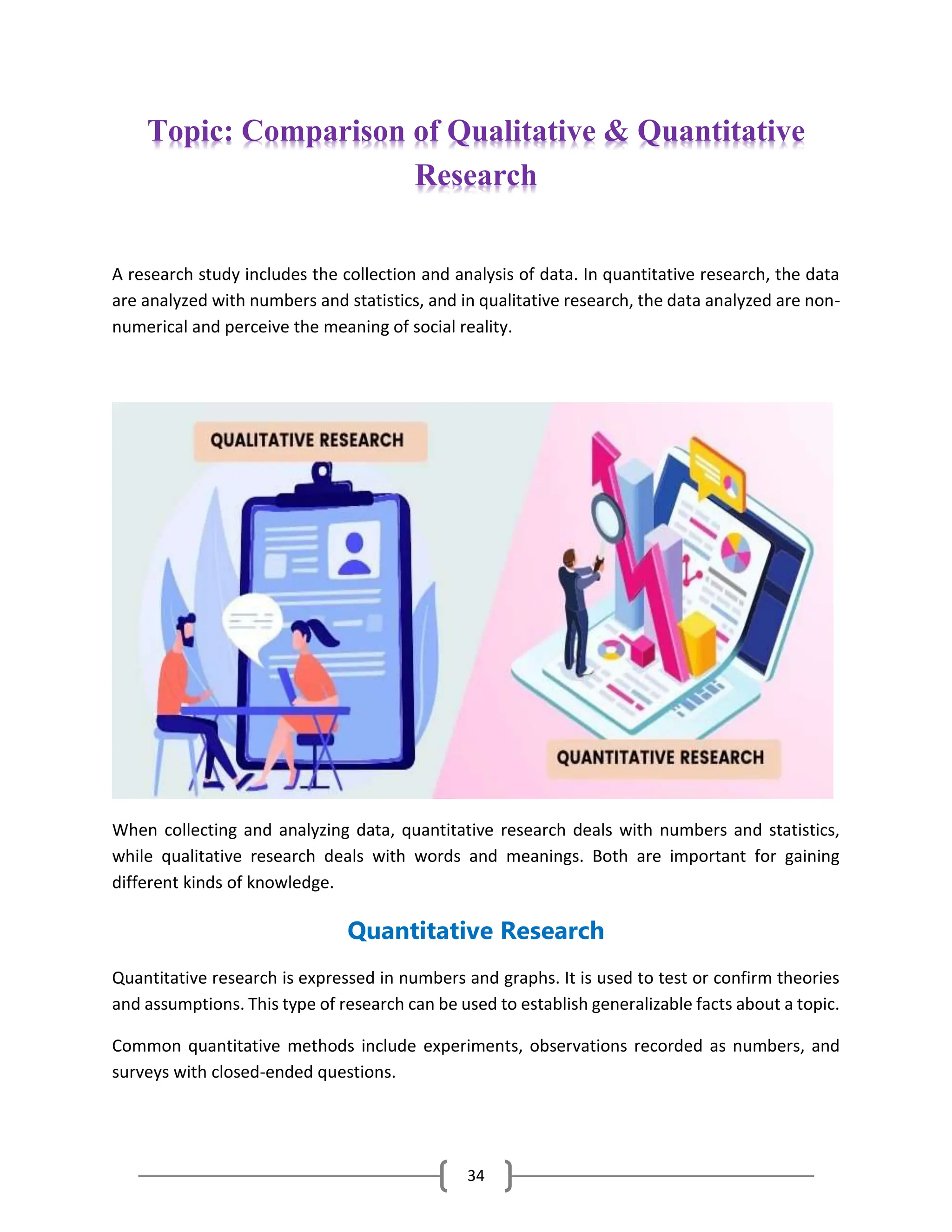 34
Topic: Comparison of Qualitative & Quantitative
Research
A research study includes the collection and analysis of data. In quantitative research, the data
are analyzed with numbers and statistics, and in qualitative research, the data analyzed are non-
numerical and perceive the meaning of social reality.
When collecting and analyzing data, quantitative research deals with numbers and statistics,
while qualitative research deals with words and meanings. Both are important for gaining
different kinds of knowledge.
Quantitative Research
Quantitative research is expressed in numbers and graphs. It is used to test or confirm theories
and assumptions. This type of research can be used to establish generalizable facts about a topic.
Common quantitative methods include experiments, observations recorded as numbers, and
surveys with closed-ended questions.
 