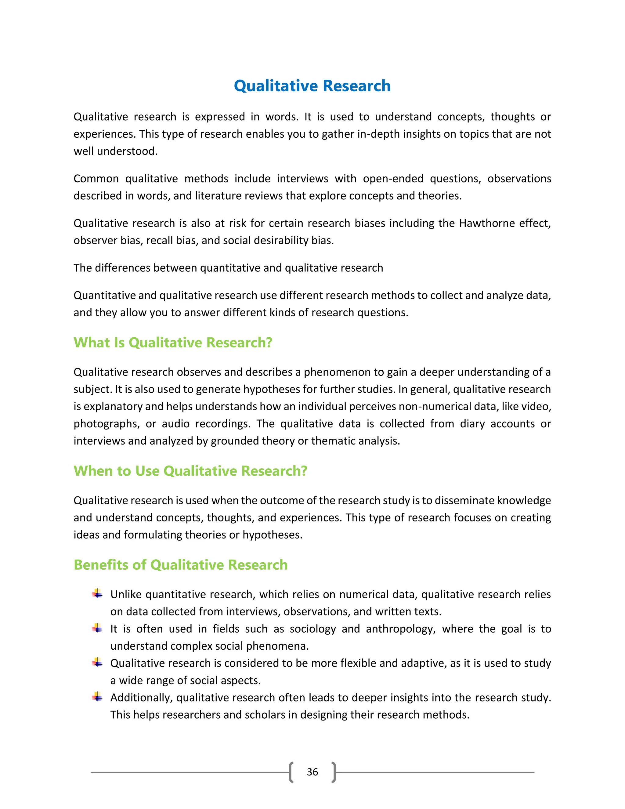 36
Qualitative Research
Qualitative research is expressed in words. It is used to understand concepts, thoughts or
experiences. This type of research enables you to gather in-depth insights on topics that are not
well understood.
Common qualitative methods include interviews with open-ended questions, observations
described in words, and literature reviews that explore concepts and theories.
Qualitative research is also at risk for certain research biases including the Hawthorne effect,
observer bias, recall bias, and social desirability bias.
The differences between quantitative and qualitative research
Quantitative and qualitative research use different research methods to collect and analyze data,
and they allow you to answer different kinds of research questions.
What Is Qualitative Research?
Qualitative research observes and describes a phenomenon to gain a deeper understanding of a
subject. It is also used to generate hypotheses for further studies. In general, qualitative research
is explanatory and helps understands how an individual perceives non-numerical data, like video,
photographs, or audio recordings. The qualitative data is collected from diary accounts or
interviews and analyzed by grounded theory or thematic analysis.
When to Use Qualitative Research?
Qualitative research is used when the outcome of the research study is to disseminate knowledge
and understand concepts, thoughts, and experiences. This type of research focuses on creating
ideas and formulating theories or hypotheses.
Benefits of Qualitative Research
Unlike quantitative research, which relies on numerical data, qualitative research relies
on data collected from interviews, observations, and written texts.
It is often used in fields such as sociology and anthropology, where the goal is to
understand complex social phenomena.
Qualitative research is considered to be more flexible and adaptive, as it is used to study
a wide range of social aspects.
Additionally, qualitative research often leads to deeper insights into the research study.
This helps researchers and scholars in designing their research methods.
 