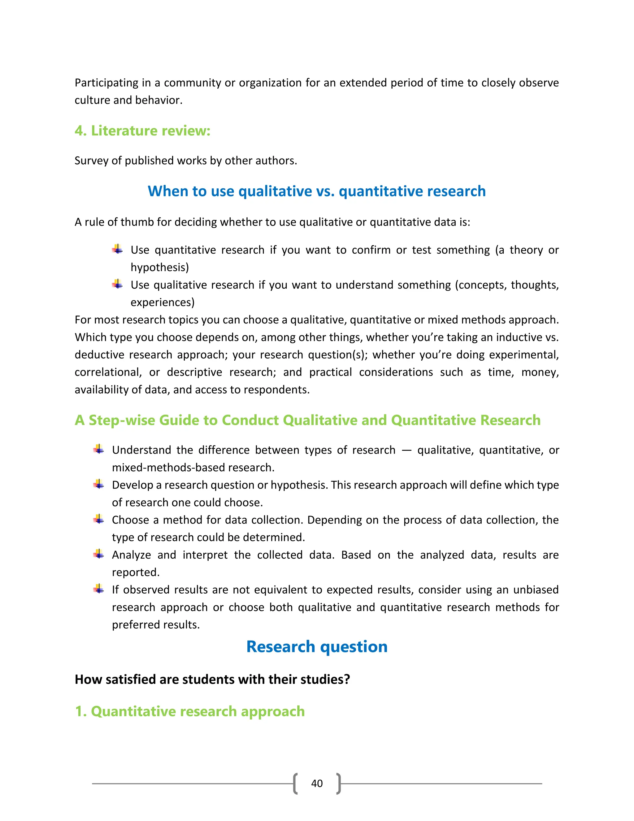 40
Participating in a community or organization for an extended period of time to closely observe
culture and behavior.
4. Literature review:
Survey of published works by other authors.
When to use qualitative vs. quantitative research
A rule of thumb for deciding whether to use qualitative or quantitative data is:
Use quantitative research if you want to confirm or test something (a theory or
hypothesis)
Use qualitative research if you want to understand something (concepts, thoughts,
experiences)
For most research topics you can choose a qualitative, quantitative or mixed methods approach.
Which type you choose depends on, among other things, whether you’re taking an inductive vs.
deductive research approach; your research question(s); whether you’re doing experimental,
correlational, or descriptive research; and practical considerations such as time, money,
availability of data, and access to respondents.
A Step-wise Guide to Conduct Qualitative and Quantitative Research
Understand the difference between types of research — qualitative, quantitative, or
mixed-methods-based research.
Develop a research question or hypothesis. This research approach will define which type
of research one could choose.
Choose a method for data collection. Depending on the process of data collection, the
type of research could be determined.
Analyze and interpret the collected data. Based on the analyzed data, results are
reported.
If observed results are not equivalent to expected results, consider using an unbiased
research approach or choose both qualitative and quantitative research methods for
preferred results.
Research question
How satisfied are students with their studies?
1. Quantitative research approach
 