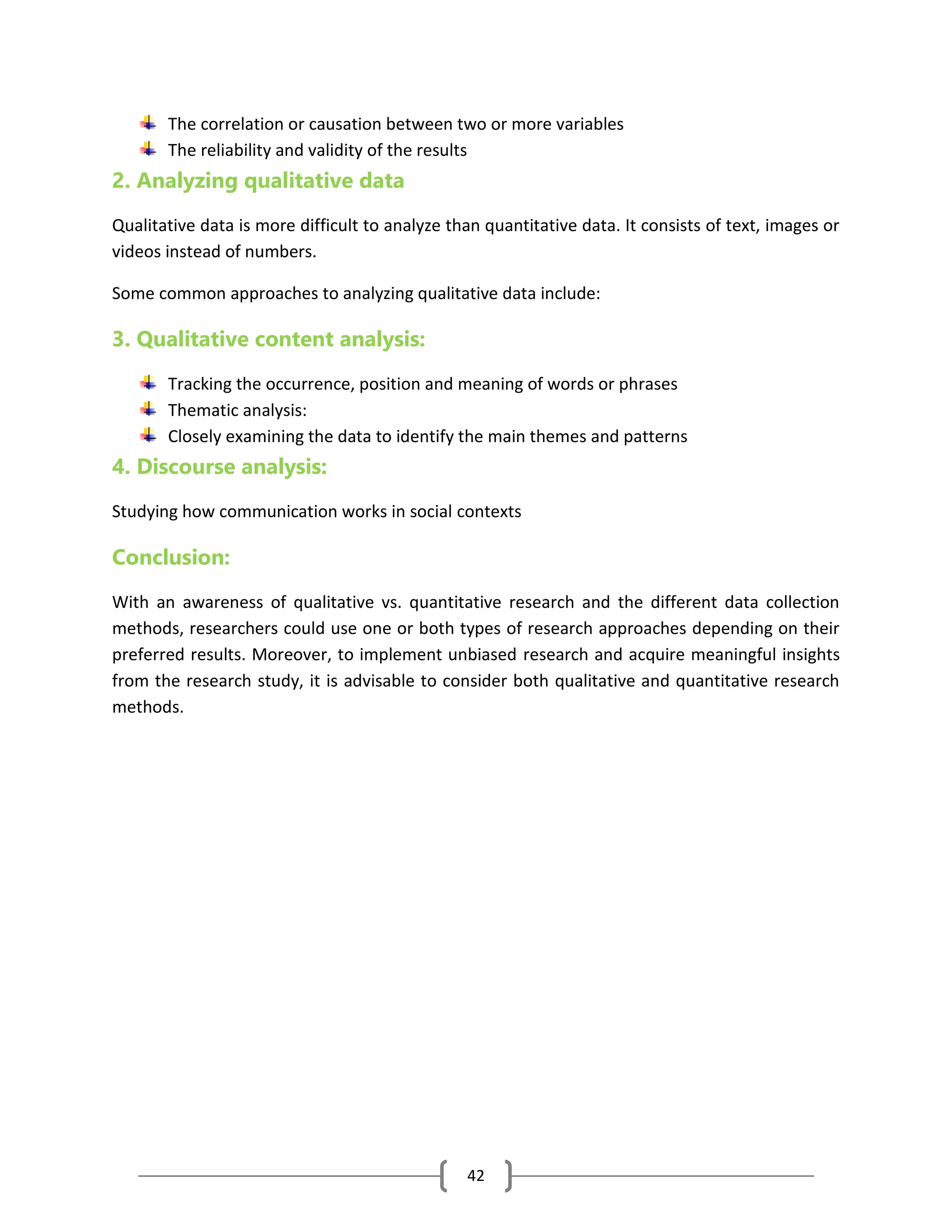 42
The correlation or causation between two or more variables
The reliability and validity of the results
2. Analyzing qualitative data
Qualitative data is more difficult to analyze than quantitative data. It consists of text, images or
videos instead of numbers.
Some common approaches to analyzing qualitative data include:
3. Qualitative content analysis:
Tracking the occurrence, position and meaning of words or phrases
Thematic analysis:
Closely examining the data to identify the main themes and patterns
4. Discourse analysis:
Studying how communication works in social contexts
Conclusion:
With an awareness of qualitative vs. quantitative research and the different data collection
methods, researchers could use one or both types of research approaches depending on their
preferred results. Moreover, to implement unbiased research and acquire meaningful insights
from the research study, it is advisable to consider both qualitative and quantitative research
methods.
 