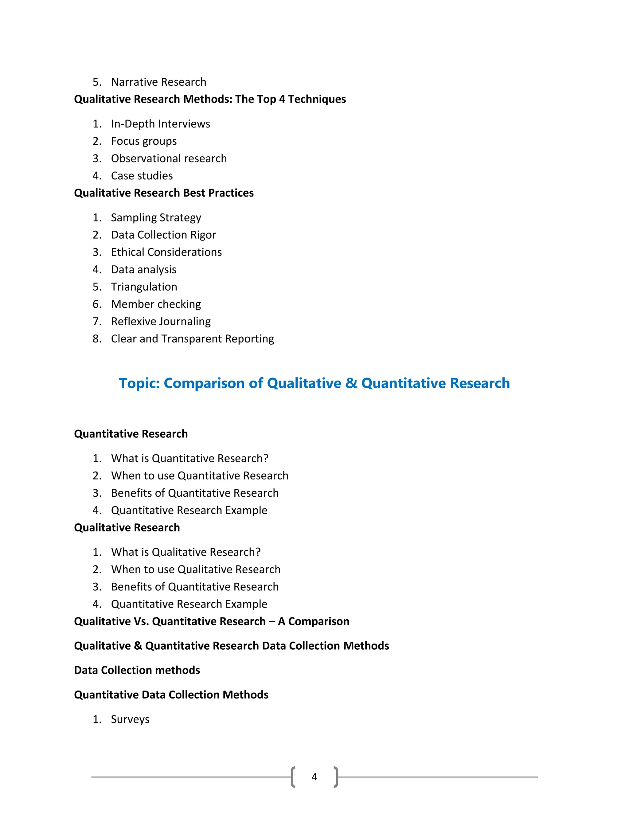 4
5. Narrative Research
Qualitative Research Methods: The Top 4 Techniques
1. In-Depth Interviews
2. Focus groups
3. Observational research
4. Case studies
Qualitative Research Best Practices
1. Sampling Strategy
2. Data Collection Rigor
3. Ethical Considerations
4. Data analysis
5. Triangulation
6. Member checking
7. Reflexive Journaling
8. Clear and Transparent Reporting
Topic: Comparison of Qualitative & Quantitative Research
Quantitative Research
1. What is Quantitative Research?
2. When to use Quantitative Research
3. Benefits of Quantitative Research
4. Quantitative Research Example
Qualitative Research
1. What is Qualitative Research?
2. When to use Qualitative Research
3. Benefits of Quantitative Research
4. Quantitative Research Example
Qualitative Vs. Quantitative Research – A Comparison
Qualitative & Quantitative Research Data Collection Methods
Data Collection methods
Quantitative Data Collection Methods
1. Surveys
 
