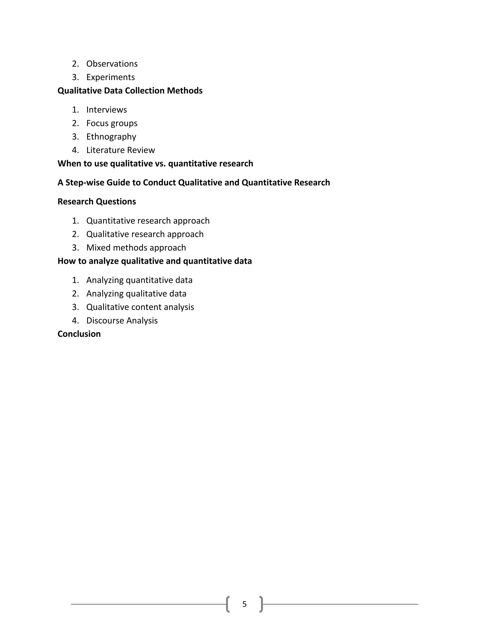 5
2. Observations
3. Experiments
Qualitative Data Collection Methods
1. Interviews
2. Focus groups
3. Ethnography
4. Literature Review
When to use qualitative vs. quantitative research
A Step-wise Guide to Conduct Qualitative and Quantitative Research
Research Questions
1. Quantitative research approach
2. Qualitative research approach
3. Mixed methods approach
How to analyze qualitative and quantitative data
1. Analyzing quantitative data
2. Analyzing qualitative data
3. Qualitative content analysis
4. Discourse Analysis
Conclusion
 