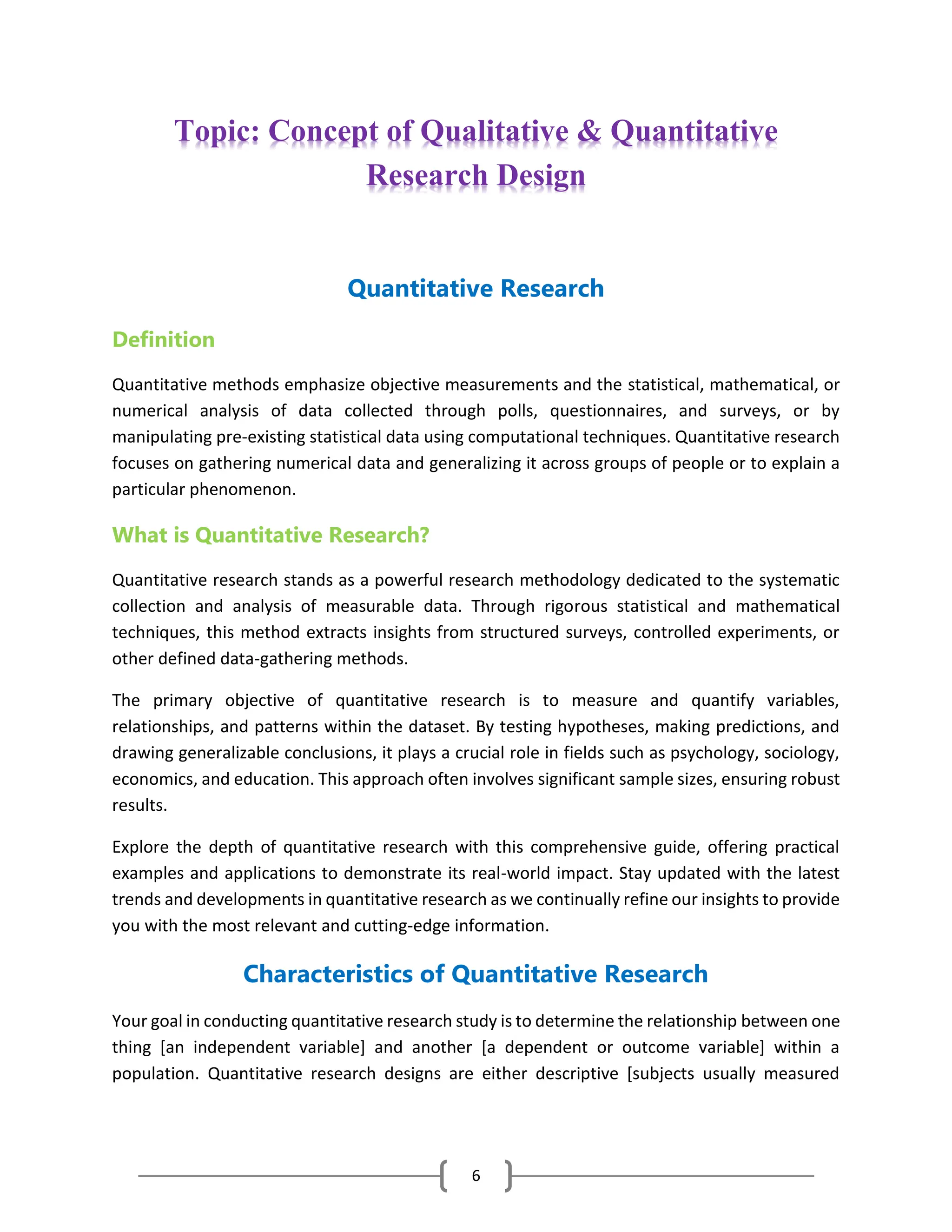 6
Topic: Concept of Qualitative & Quantitative
Research Design
Quantitative Research
Definition
Quantitative methods emphasize objective measurements and the statistical, mathematical, or
numerical analysis of data collected through polls, questionnaires, and surveys, or by
manipulating pre-existing statistical data using computational techniques. Quantitative research
focuses on gathering numerical data and generalizing it across groups of people or to explain a
particular phenomenon.
What is Quantitative Research?
Quantitative research stands as a powerful research methodology dedicated to the systematic
collection and analysis of measurable data. Through rigorous statistical and mathematical
techniques, this method extracts insights from structured surveys, controlled experiments, or
other defined data-gathering methods.
The primary objective of quantitative research is to measure and quantify variables,
relationships, and patterns within the dataset. By testing hypotheses, making predictions, and
drawing generalizable conclusions, it plays a crucial role in fields such as psychology, sociology,
economics, and education. This approach often involves significant sample sizes, ensuring robust
results.
Explore the depth of quantitative research with this comprehensive guide, offering practical
examples and applications to demonstrate its real-world impact. Stay updated with the latest
trends and developments in quantitative research as we continually refine our insights to provide
you with the most relevant and cutting-edge information.
Characteristics of Quantitative Research
Your goal in conducting quantitative research study is to determine the relationship between one
thing [an independent variable] and another [a dependent or outcome variable] within a
population. Quantitative research designs are either descriptive [subjects usually measured
 
