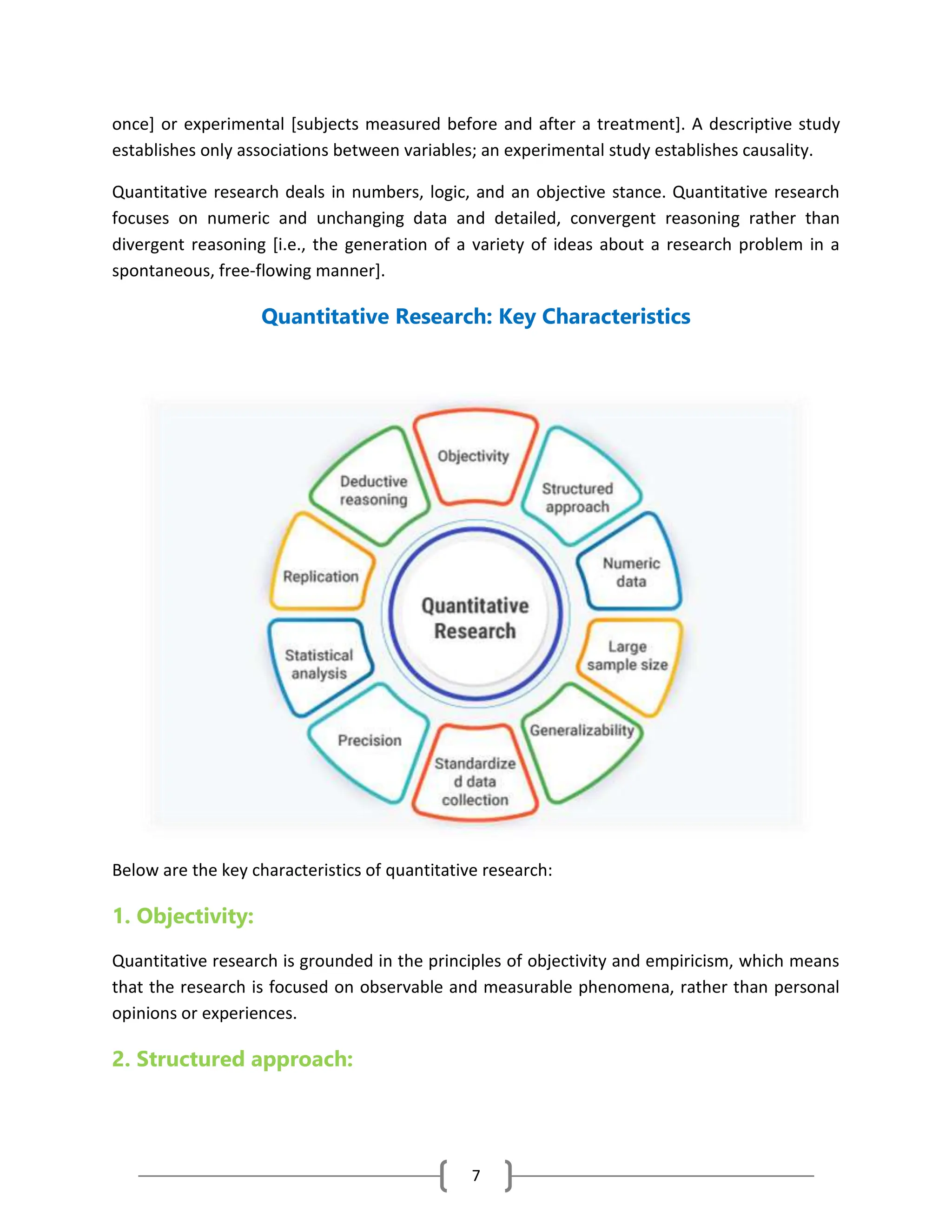 7
once] or experimental [subjects measured before and after a treatment]. A descriptive study
establishes only associations between variables; an experimental study establishes causality.
Quantitative research deals in numbers, logic, and an objective stance. Quantitative research
focuses on numeric and unchanging data and detailed, convergent reasoning rather than
divergent reasoning [i.e., the generation of a variety of ideas about a research problem in a
spontaneous, free-flowing manner].
Quantitative Research: Key Characteristics
Below are the key characteristics of quantitative research:
1. Objectivity:
Quantitative research is grounded in the principles of objectivity and empiricism, which means
that the research is focused on observable and measurable phenomena, rather than personal
opinions or experiences.
2. Structured approach:
 