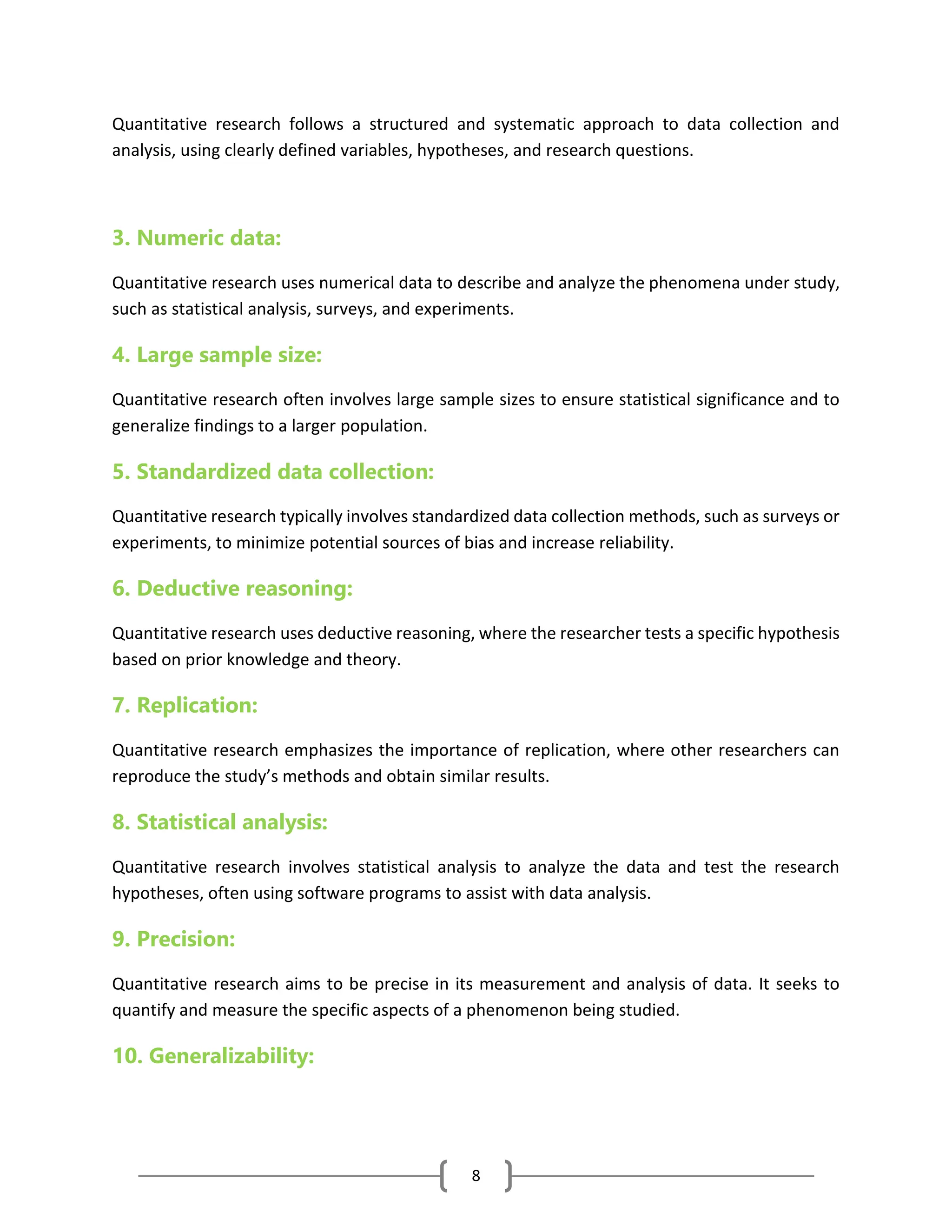 8
Quantitative research follows a structured and systematic approach to data collection and
analysis, using clearly defined variables, hypotheses, and research questions.
3. Numeric data:
Quantitative research uses numerical data to describe and analyze the phenomena under study,
such as statistical analysis, surveys, and experiments.
4. Large sample size:
Quantitative research often involves large sample sizes to ensure statistical significance and to
generalize findings to a larger population.
5. Standardized data collection:
Quantitative research typically involves standardized data collection methods, such as surveys or
experiments, to minimize potential sources of bias and increase reliability.
6. Deductive reasoning:
Quantitative research uses deductive reasoning, where the researcher tests a specific hypothesis
based on prior knowledge and theory.
7. Replication:
Quantitative research emphasizes the importance of replication, where other researchers can
reproduce the study’s methods and obtain similar results.
8. Statistical analysis:
Quantitative research involves statistical analysis to analyze the data and test the research
hypotheses, often using software programs to assist with data analysis.
9. Precision:
Quantitative research aims to be precise in its measurement and analysis of data. It seeks to
quantify and measure the specific aspects of a phenomenon being studied.
10. Generalizability:
 