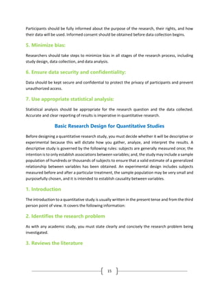 15
Participants should be fully informed about the purpose of the research, their rights, and how
their data will be used. Informed consent should be obtained before data collection begins.
5. Minimize bias:
Researchers should take steps to minimize bias in all stages of the research process, including
study design, data collection, and data analysis.
6. Ensure data security and confidentiality:
Data should be kept secure and confidential to protect the privacy of participants and prevent
unauthorized access.
7. Use appropriate statistical analysis:
Statistical analysis should be appropriate for the research question and the data collected.
Accurate and clear reporting of results is imperative in quantitative research.
Basic Research Design for Quantitative Studies
Before designing a quantitative research study, you must decide whether it will be descriptive or
experimental because this will dictate how you gather, analyze, and interpret the results. A
descriptive study is governed by the following rules: subjects are generally measured once; the
intention is to only establish associations between variables; and, the study may include a sample
population of hundreds or thousands of subjects to ensure that a valid estimate of a generalized
relationship between variables has been obtained. An experimental design includes subjects
measured before and after a particular treatment, the sample population may be very small and
purposefully chosen, and it is intended to establish causality between variables.
1. Introduction
The introduction to a quantitative study is usually written in the present tense and from the third
person point of view. It covers the following information:
2. Identifies the research problem
As with any academic study, you must state clearly and concisely the research problem being
investigated.
3. Reviews the literature
 