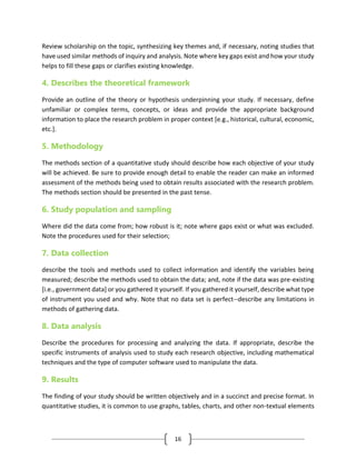 16
Review scholarship on the topic, synthesizing key themes and, if necessary, noting studies that
have used similar methods of inquiry and analysis. Note where key gaps exist and how your study
helps to fill these gaps or clarifies existing knowledge.
4. Describes the theoretical framework
Provide an outline of the theory or hypothesis underpinning your study. If necessary, define
unfamiliar or complex terms, concepts, or ideas and provide the appropriate background
information to place the research problem in proper context [e.g., historical, cultural, economic,
etc.].
5. Methodology
The methods section of a quantitative study should describe how each objective of your study
will be achieved. Be sure to provide enough detail to enable the reader can make an informed
assessment of the methods being used to obtain results associated with the research problem.
The methods section should be presented in the past tense.
6. Study population and sampling
Where did the data come from; how robust is it; note where gaps exist or what was excluded.
Note the procedures used for their selection;
7. Data collection
describe the tools and methods used to collect information and identify the variables being
measured; describe the methods used to obtain the data; and, note if the data was pre-existing
[i.e., government data] or you gathered it yourself. If you gathered it yourself, describe what type
of instrument you used and why. Note that no data set is perfect--describe any limitations in
methods of gathering data.
8. Data analysis
Describe the procedures for processing and analyzing the data. If appropriate, describe the
specific instruments of analysis used to study each research objective, including mathematical
techniques and the type of computer software used to manipulate the data.
9. Results
The finding of your study should be written objectively and in a succinct and precise format. In
quantitative studies, it is common to use graphs, tables, charts, and other non-textual elements
 