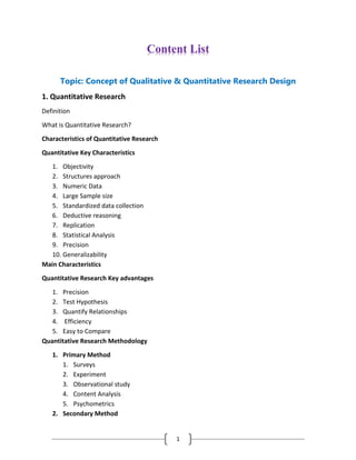 1
Content List
Topic: Concept of Qualitative & Quantitative Research Design
1. Quantitative Research
Definition
What is Quantitative Research?
Characteristics of Quantitative Research
Quantitative Key Characteristics
1. Objectivity
2. Structures approach
3. Numeric Data
4. Large Sample size
5. Standardized data collection
6. Deductive reasoning
7. Replication
8. Statistical Analysis
9. Precision
10. Generalizability
Main Characteristics
Quantitative Research Key advantages
1. Precision
2. Test Hypothesis
3. Quantify Relationships
4. Efficiency
5. Easy to Compare
Quantitative Research Methodology
1. Primary Method
1. Surveys
2. Experiment
3. Observational study
4. Content Analysis
5. Psychometrics
2. Secondary Method
 