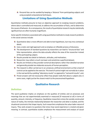 19
Personal bias can be avoided by keeping a 'distance' from participating subjects and
using accepted computational techniques.
Limitations of Using Quantitative Methods
Quantitative methods presume to have an objective approach to studying research problems,
where data is controlled and measured, to address the accumulation of facts, and to determine
the causes of behavior. As a consequence, the results of quantitative research may be statistically
significant but are often humanly insignificant.
Some specific limitations associated with using quantitative methods to study research problems
in the social sciences include:
Quantitative data is more efficient and able to test hypotheses, but may miss contextual
detail;
Uses a static and rigid approach and so employs an inflexible process of discovery;
The development of standard questions by researchers can lead to "structural bias" and
false representation, where the data actually reflects the view of the researcher instead
of the participating subject;
Results provide less detail on behavior, attitudes, and motivation;
Researcher may collect a much narrower and sometimes superficial dataset;
Results are limited as they provide numerical descriptions rather than detailed narrative
and generally provide less elaborate accounts of human perception;
The research is often carried out in an unnatural, artificial environment so that a level of
control can be applied to the exercise. This level of control might not normally be in place
in the real world thus yielding "laboratory results" as opposed to "real world results"; and,
Preset answers will not necessarily reflect how people really feel about a subject and, in
some cases, might just be the closest match to the preconceived hypothesis.
Qualitative Research
Definition
The word qualitative implies an emphasis on the qualities of entities and on processes and
meanings that are not experimentally examined or measured [if measured at all] in terms of
quantity, amount, intensity, or frequency. Qualitative researchers stress the socially constructed
nature of reality, the intimate relationship between the researcher and what is studied, and the
situational constraints that shape inquiry. Such researchers emphasize the value-laden nature of
inquiry. They seek answers to questions that stress how social experience is created and given
meaning. In contrast, quantitative studies emphasize the measurement and analysis of causal
 