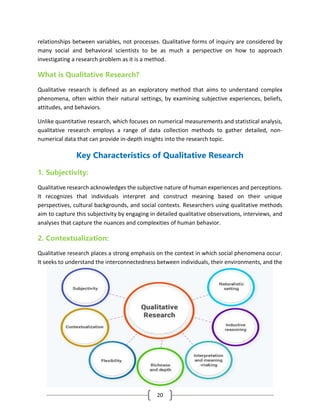 20
relationships between variables, not processes. Qualitative forms of inquiry are considered by
many social and behavioral scientists to be as much a perspective on how to approach
investigating a research problem as it is a method.
What is Qualitative Research?
Qualitative research is defined as an exploratory method that aims to understand complex
phenomena, often within their natural settings, by examining subjective experiences, beliefs,
attitudes, and behaviors.
Unlike quantitative research, which focuses on numerical measurements and statistical analysis,
qualitative research employs a range of data collection methods to gather detailed, non-
numerical data that can provide in-depth insights into the research topic.
Key Characteristics of Qualitative Research
1. Subjectivity:
Qualitative research acknowledges the subjective nature of human experiences and perceptions.
It recognizes that individuals interpret and construct meaning based on their unique
perspectives, cultural backgrounds, and social contexts. Researchers using qualitative methods
aim to capture this subjectivity by engaging in detailed qualitative observations, interviews, and
analyses that capture the nuances and complexities of human behavior.
2. Contextualization:
Qualitative research places a strong emphasis on the context in which social phenomena occur.
It seeks to understand the interconnectedness between individuals, their environments, and the
 