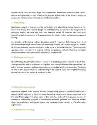 21
broader social structures that shape their experiences. Researchers delve into the specific
settings and circumstances that influence the behavior and attitudes of participants, aiming to
unravel the intricate relationships between different variables.
3. Flexibility:
Qualitative research is characterized by its flexibility and adaptability. Researchers have the
freedom to modify their research design and methods during the course of the study based on
emerging insights and new directions. This flexibility allows for iterative and exploratory
research, enabling researchers to delve deeper into the subject matter and capture unexpected
findings.
Interpretation and meaning-making: Qualitative research recognizes that meaning is not fixed
but constructed through social interactions and interpretations. Researchers engage in a process
of interpretation and meaning-making to make sense of the data collected. This interpretive
approach allows researchers to explore multiple perspectives, cultural influences, and social
constructions that shape participants’ experiences and behaviors.
4. Richness and depth:
One of the key strengths of qualitative research is its ability to generate rich and in-depth data.
Through methods such as interviews, focus groups, and participant observation, researchers can
gather detailed narratives and descriptions that go beyond surface-level information. This depth
of data enables a comprehensive understanding of the research topic, including the underlying
motivations, emotions, and social dynamics at play.
5. Inductive reasoning:
Qualitative research often employs an inductive reasoning approach. Instead of starting with
preconceived hypotheses or theories, researchers allow patterns and themes to emerge from
the data. They engage in iterative cycles of data collection and analysis to develop theories or
conceptual frameworks grounded in the empirical evidence gathered. This inductive process
allows for new insights and discoveries that may challenge existing theories or offer alternative
explanations.
6. Naturalistic setting:
 
