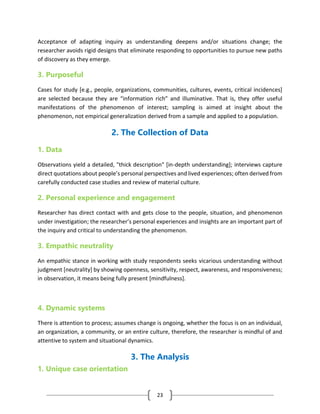 23
Acceptance of adapting inquiry as understanding deepens and/or situations change; the
researcher avoids rigid designs that eliminate responding to opportunities to pursue new paths
of discovery as they emerge.
3. Purposeful
Cases for study [e.g., people, organizations, communities, cultures, events, critical incidences]
are selected because they are “information rich” and illuminative. That is, they offer useful
manifestations of the phenomenon of interest; sampling is aimed at insight about the
phenomenon, not empirical generalization derived from a sample and applied to a population.
2. The Collection of Data
1. Data
Observations yield a detailed, "thick description" [in-depth understanding]; interviews capture
direct quotations about people’s personal perspectives and lived experiences; often derived from
carefully conducted case studies and review of material culture.
2. Personal experience and engagement
Researcher has direct contact with and gets close to the people, situation, and phenomenon
under investigation; the researcher’s personal experiences and insights are an important part of
the inquiry and critical to understanding the phenomenon.
3. Empathic neutrality
An empathic stance in working with study respondents seeks vicarious understanding without
judgment [neutrality] by showing openness, sensitivity, respect, awareness, and responsiveness;
in observation, it means being fully present [mindfulness].
4. Dynamic systems
There is attention to process; assumes change is ongoing, whether the focus is on an individual,
an organization, a community, or an entire culture, therefore, the researcher is mindful of and
attentive to system and situational dynamics.
3. The Analysis
1. Unique case orientation
 
