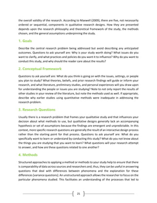 25
the overall validity of the research. According to Maxwell (2009), there are five, not necessarily
ordered or sequential, components in qualitative research designs. How they are presented
depends upon the research philosophy and theoretical framework of the study, the methods
chosen, and the general assumptions underpinning the study.
1. Goals
Describe the central research problem being addressed but avoid describing any anticipated
outcomes. Questions to ask yourself are: Why is your study worth doing? What issues do you
want to clarify, and what practices and policies do you want it to influence? Why do you want to
conduct this study, and why should the reader care about the results?
2. Conceptual Framework
Questions to ask yourself are: What do you think is going on with the issues, settings, or people
you plan to study? What theories, beliefs, and prior research findings will guide or inform your
research, and what literature, preliminary studies, and personal experiences will you draw upon
for understanding the people or issues you are studying? Note to not only report the results of
other studies in your review of the literature, but note the methods used as well. If appropriate,
describe why earlier studies using quantitative methods were inadequate in addressing the
research problem.
3. Research Questions
Usually there is a research problem that frames your qualitative study and that influences your
decision about what methods to use, but qualitative designs generally lack an accompanying
hypothesis or set of assumptions because the findings are emergent and unpredictable. In this
context, more specific research questions are generally the result of an interactive design process
rather than the starting point for that process. Questions to ask yourself are: What do you
specifically want to learn or understand by conducting this study? What do you not know about
the things you are studying that you want to learn? What questions will your research attempt
to answer, and how are these questions related to one another?
4. Methods
Structured approaches to applying a method or methods to your study help to ensure that there
is comparability of data across sources and researchers and, thus, they can be useful in answering
questions that deal with differences between phenomena and the explanation for these
differences [variance questions]. An unstructured approach allows the researcher to focus on the
particular phenomena studied. This facilitates an understanding of the processes that led to
 