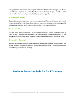 29
Ethnographic research involves immersing oneself in a specific cultural or social group to observe
and understand its practices, customs, beliefs, and values. Researchers spend extended periods
of time within the community to gain a holistic view of its way of life.
3. Grounded Theory:
Grounded theory aims to generate new theories or conceptual frameworks based on the analysis
of data collected from interviews, observations, or documents. It involves systematically coding
and categorizing data to identify patterns and develop theoretical explanations.
4. Case Study:
In a case study, researchers conduct an in-depth examination of a single individual, group, or
event to gain a detailed understanding of the subject of study. This approach allows for rich
contextual information and can be particularly useful in exploring complex and unique cases.
5. Narrative Research:
Narrative research focuses on analyzing the stories and personal narratives of individuals to gain
insights into their experiences, identities, and sense-making processes. It emphasizes the power
of storytelling in constructing meaning.
Qualitative Research Methods: The Top 4 Techniques
 