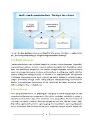 30
Here are the best qualitative research methods that offer unique advantages in capturing rich
data, facilitating in-depth analysis, and generating comprehensive findings:
1. In-Depth Interviews
One of the most widely used qualitative research techniques is in-depth interviews. This method
involves conducting one-on-one interviews with participants to gather rich, detailed information
about their experiences, perspectives, and opinions. In-depth interviews allow researchers to
explore a participant’s thoughts, emotions, and motivations, providing deep insights into their
behavior and decision-making processes. The flexibility of this method allows for the exploration
of individual experiences in great detail, making it particularly suitable for sensitive topics or
complex phenomena. Through careful probing and open-ended questioning, researchers can
develop a comprehensive understanding of the participant’s worldview, uncovering hidden
patterns, and generating new hypotheses.
2. Focus Groups
Focus group research involves the gathering of a small group of individuals (typically 6-10) who
share common characteristics or experiences. This method encourages participants to engage in
open discussions facilitated by a skilled moderator. Focus groups offer a dynamic environment
that allows participants to interact, share their perspectives, and build upon each other’s ideas.
This method is particularly useful for exploring group dynamics, collective opinions, and societal
norms. By observing interactions within the group, researchers can gain valuable insights into
 