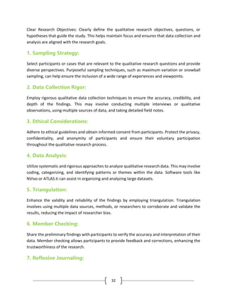 32
Clear Research Objectives: Clearly define the qualitative research objectives, questions, or
hypotheses that guide the study. This helps maintain focus and ensures that data collection and
analysis are aligned with the research goals.
1. Sampling Strategy:
Select participants or cases that are relevant to the qualitative research questions and provide
diverse perspectives. Purposeful sampling techniques, such as maximum variation or snowball
sampling, can help ensure the inclusion of a wide range of experiences and viewpoints.
2. Data Collection Rigor:
Employ rigorous qualitative data collection techniques to ensure the accuracy, credibility, and
depth of the findings. This may involve conducting multiple interviews or qualitative
observations, using multiple sources of data, and taking detailed field notes.
3. Ethical Considerations:
Adhere to ethical guidelines and obtain informed consent from participants. Protect the privacy,
confidentiality, and anonymity of participants and ensure their voluntary participation
throughout the qualitative research process.
4. Data Analysis:
Utilize systematic and rigorous approaches to analyze qualitative research data. This may involve
coding, categorizing, and identifying patterns or themes within the data. Software tools like
NVivo or ATLAS.ti can assist in organizing and analyzing large datasets.
5. Triangulation:
Enhance the validity and reliability of the findings by employing triangulation. Triangulation
involves using multiple data sources, methods, or researchers to corroborate and validate the
results, reducing the impact of researcher bias.
6. Member Checking:
Share the preliminary findings with participants to verify the accuracy and interpretation of their
data. Member checking allows participants to provide feedback and corrections, enhancing the
trustworthiness of the research.
7. Reflexive Journaling:
 